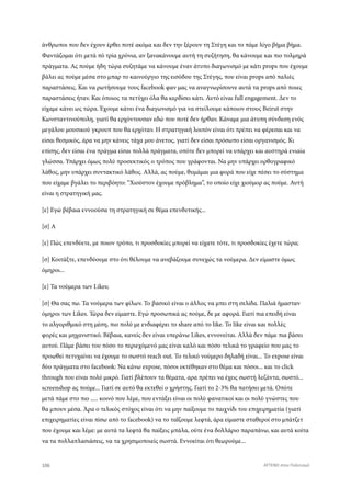 άνθρωποι που δεν έχουν έρθει ποτέ ακόμα και δεν την ξέρουν τη Στέγη και το πάμε λίγο βήμα βήμα.
Φαντάζομαι ότι μετά πό τρία χρόνια, αν ξανακάνουμε αυτή τη συζήτηση, θα κάνουμε και πιο τολμηρά
πράγματα. Ας πούμε ήδη τώρα συζητάμε να κάνουμε έναν άτυπο διαγωνισμό με κάτι props που έχουμε
βάλει ας πούμε μέσα στο μπαρ το καινούργιο της εισόδου της Στέγης, που είναι props από παλιές
παραστάσεις. Και να ρωτήσουμε τους facebook φαν μας να αναγνωρίσουνε αυτά τα props από ποιες
παραστάσεις ήταν. Και όποιος τα πετύχει όλα θα κερδίσει κάτι. Αυτό είναι full engagement. Δεν το
είχαμε κάνει ως τώρα. Έχουμε κάνει ένα διαγωνισμό για να στείλουμε κάποιον στους Beirut στην
Κωνσταντινούπολη, γιατί θα ερχόντουσαν εδώ που ποτέ δεν ήρθαν. Κάναμε μια άτυπη σύνδεση ενός
μεγάλου μουσικού γκρουπ που θα ερχόταν. Η στρατηγική λοιπόν είναι ότι πρέπει να φέρεσαι και να
είσαι θεσμικός, άρα να μην κάνεις τάχα μου άνετος, γιατί δεν είσαι πρόσωπο είσαι οργανισμός. Κι
επίσης, δεν είσαι ένα πράγμα είσαι πολλά πράγματα, οπότε δεν μπορεί να υπάρχει και αυστηρά ενιαία
γλώσσα. Υπάρχει όμως πολύ προσεκτικός ο τρόπος που γράφονται. Να μην υπάρχει ορθογραφικό
λάθος, μην υπάρχει συντακτικό λάθος. Αλλά, ας πούμε, θυμάμαι μια φορά που είχε πέσει το σύστημα
που είχαμε βγάλει το περιβόητο: “Χιούστον έχουμε πρόβλημα”, το οποίο είχε χιούμορ ας πούμε. Αυτή
είναι η στρατηγική μας.
[ε] Εγώ βέβαια εννοούσα τη στρατηγική σε θέμα επενδυτικής...
[σ] Α
[ε] Πώς επενδύετε, με ποιον τρόπο, τι προσδοκίες μπορεί να είχατε τότε, τι προσδοκίες έχετε τώρα;
[σ] Κοιτάξτε, επενδύουμε στο ότι θέλουμε να ανεβάζουμε συνεχώς τα νούμερα. Δεν είμαστε όμως
όμηροι...
[ε] Τα νούμερα των Likes;
[σ] Θα σας πω. Τα νούμερα των φίλων. Το βασικό είναι ο άλλος να μπει στη σελίδα. Παλιά ήμασταν
όμηροι των Likes. Τώρα δεν είμαστε. Εγώ προσωπικά ας πούμε, δε με αφορά. Γιατί πια επειδή είναι
το αλγοριθμικό στη μέση, πιο πολύ με ενδιαφέρει το share από το like. Το like είναι και πολλές
φορές και μηχανιστικό. Βέβαια, κανείς δεν είναι υπεράνω Likes, εννονείται. Αλλά δεν πάμε πια βάσει
αυτού. Πάμε βάσει του πόσο το περιεχόμενό μας είναι καλό και πόσο τελικά το γραφείο που μας το
προωθεί πετυχαίνει να έχουμε το σωστό reach out. Το τελικό νούμερο δηλαδή είναι... Το expose είναι
δύο πράγματα στο facebook: Να κάνω expose, πόσοι εκτέθηκαν στο θέμα και πόσοι... και το click
through που είναι πολύ μικρό. Γιατί βλέπουν τα θέματα, αρα πρέπει να έχεις σωστή λεζάντα, σωστό...
screenshop ας πούμε... Γιατί σε αυτό θα εκτεθεί ο χρήστης. Γιατί το 2-3% θα πατήσει μετά. Οπότε
μετά πάμε στο πιο ..... κοινό που λέμε, που εντάξει είναι οι πολύ φανατικοί και οι πολύ γνώστες που
θα μπουν μέσα. Άρα ο τελικός στόχος είναι ότι να μην παίξουμε το παιχνίδι του επιχειρηματία (γιατί
επιχειρηματίες είναι πίσω από το facebook) να το ταΐζουμε λεφτά, άρα είμαστε σταθεροί στο μπάτζετ
που έχουμε και λέμε: με αυτά τα λεφτά θα παίξεις μπάλα, ούτε ένα δολλάριο παραπάνω, και αυτά κοίτα
να τα πολλαπλασιάσεις, να τα χρησιμοποιείς σωστά. Εννοείται ότι θεωρούμε...
106 ATTEND στον Πολιτισμό
 