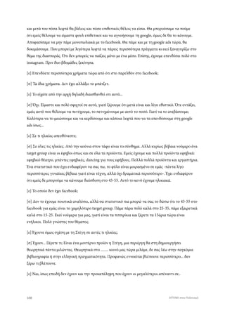 και μετά του πόσα λεφτά θα βάλεις και πόσο επιθετικός θέλεις να είσαι. Θα μπορούσαμε να πούμε
ότι εμείς θέλουμε να είμαστε φουλ επιθετικοί και να αγνοήσουμε τη google, όμως δε θα το κάνουμε.
Αποφασίσαμε να μην πάμε μονοπωλιακά με το facebook. Θα πάμε και με τη google ads τώρα, θα
δοκιμάσουμε. Που μπορεί με λιγότερα λεφτά να πάρεις περισσότερα πράγματα κι εκεί ξαναγυρίζω στο
θέμα της διασποράς. Ότι δεν μπορείς να παίζεις μόνο με ένα μέσο. Επίσης, έχουμε επενδύσει πολύ στο
instagram. Πριν δυο βδομάδες ξεκίνησα.
[ε] Επενδύετε περισσότερα χρήματα τώρα από ότι στο παρελθόν στο facebook;
[σ] Τα ίδια χρήματα. Δεν έχει αλλάξει το μπάτζετ.
[ε] Το είχατε από την αρχή δηλαδή διαισθανθεί οτι αυτό...
[σ] Όχι. Είμαστε και πολύ σφιχτοί σε αυτό, γιατί ξέρουμε ότι μετά είναι και λίγο εθιστικό. Ότε εντάξει,
εμείς αυτό που θέλουμε να πετύχουμε, το πετυχαίνουμε με αυτό το ποσό. Γιατί να το ανεβάσουμε;
Καλύτερα να το μειώσουμε και να κερδίσουμε και κάποια λεφτά που να τα επενδύσουμε στη google
ads ίσως...
[ε] Σε τι ηλικίες απευθύνεστε;
[σ] Σε όλες τις ηλικίες. Από την κούνια στον τάφο είναι το σύνθημα. Αλλά κυρίως βέβαια νούμερο ένα
target group είναι οι έφηβοι όπως και σε όλα τα προϊόντα. Εμείς έχουμε και πολλά προϊόντα εφηβικά:
εφηβικό θέατρο, μπάντες εφηβικές, dancing για τους εφήβους. Πολλά πολλά προϊόντα και εργαστήρια.
Ένα στατιστικό που έχει ενδιαφέρον να σας πω, το φύλο είναι μοιρασμένο σε εμάς -πάντα λίγο
περισσότερες γυναίκες βέβαια γιατί είναι τέχνη, αλλά όχι δραματικά περισσότερο-. Έχει ενδιαφέρον
ότι εμείς δε μπορούμε να κάνουμε διείσδυση στο 45-55. Αυτό το κενό έχουμε ηλικιακά.
[ε] Το οποίο δεν έχει facebook;
[σ] Δεν το έχουμε ποιοτικά αναλύσει, αλλά σα στατιστικό πια μπορώ να σας το δώσω ότι το 45-55 στο
facebook για εμάς είναι το χαμηλότερο target group. Πάμε πάρα πολύ καλά στο 25-35, πάμε εξαιρετικά
καλά στο 15-25. Εκεί νούμερα για μας, γιατί είναι τα πιτσιρίκια και ξέρετε τα 15άρια τώρα είναι
ενήλικοι. Πολύ γνώστες του θέματος.
[ε] Έχουνε όμως σχέση με τη Στέγη σε αυτές τι ηλικίες;
[σ] Έχουν... Ξέρετε τι; Είναι ένα μοντέρνο προϊόν η Στέγη, μια περιέργη θα στη δημιουργήσει
θεωρητικά πάντα μιλώντας. Θεωρητικά στο ........ κοινό μας τώρα μιλάμε, δε σας λέω στην παγκόμια
βιβλιογραφία ή στην ελληνική πραγματικότητα. Προφανώς εννοείται βλέπουνε περισσότερο... δεν
ξέρω τι βλέπουνε.
[ε] Ναι, ίσως επειδή δεν έχουν και την προκατάληψη που έχουν οι μεγαλύτεροι απέναντι σε..
108 ATTEND στον Πολιτισμό
 