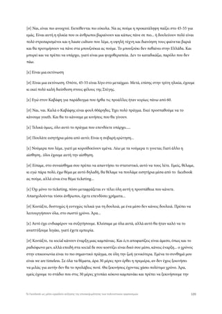 [σ] Ναι, είναι πιο ανοιχτοί. Εκτείθενται πιο εύκολα. Να ας πούμε η προκατάληψη παίζει στο 45-55 για
εμάς. Είναι αυτή η ηλικία που οι άνθρωποι βαραίνουν και κάπως πάνε σε πιο... ή δουλεύουν πολύ είναι
πολύ στρεσαρισμένοι και η haute culture που λέμε, η υψηλή τέχνη και διανόηση τους φαίνεται βαριά
και θα προτιμήσουν να πάνε στα μπουζούκια ας πούμε. Το μπουζούκι δεν πεθαίνει στην Ελλάδα. Και
μπορεί και να πρέπει να υπάρχει, γιατί είναι μια ψυχοθεραπεία. Δεν το καταδικάζω, παρόλο που δεν
πάω.
[ε] Είναι μια εκτόνωση
[σ] Είναι μια εκτόνωση. Οπότε, 45-55 είναι λίγο στο μεταίχμιο. Μετά, επίσης στην τρίτη ηλικία, έχουμε
κι εκεί πολύ καλή διείσδυση στους φίλους της Στέγης.
[ε] Εγώ στον Καβάφη για παράδειγμα που ήρθα τις προάλλες ήταν κυρίως πάνω από 60.
[σ] Ναι, ναι. Καλά ο Καβάφης είναι φουλ 60άρηδες. Έχει πολύ πράγμα. Εκεί προσπαθούμε να το
κάνουμε youth. Και θα το κάνουμε με κινήσεις που θα γίνουν.
[ε] Τελικά όμως, όλο αυτό το πράγμα που επενδύετε υπάρχει.....
[σ] Πουλάτε εισητήρια μέσα από αυτό; Είναι η σοβαρή ερώτηση...
[ε] Νούμερα που λέμε, γιατί με κοροϊδοεύουν εμένα. Λέω με τα νούμερα τι γινεται; Γιατί άλλο η
αίσθηση.. όλοι έχουμε αυτή την αίσθηση.
[σ] Είπαμε, στο συναίσθημα σου πρέπει να απαντήσει το στατιστικό, αυτό να τους λέτε. Εμείς, θέλαμε,
κι εγώ πάρα πολύ, έχω θέμα με αυτό δηλαδή, θα θέλαμε να πουλάμε εισητήρια μέσα από το facebook
ας πούμε, αλλά είναι ένα θέμα ticketing...
[ε] Όχι μόνο το ticketing, πόσο μεταφράζεται εν τέλει όλη αυτή η προσπάθεια που κάνετε.
Απασχολούνται τόσοι άνθρωποι, έχετε επενδύσει χρήματα...
[σ] Κοιτάξτε, δυστυχώς ή ευτυχώς τελικά για τη δουλειά, με ένα μέσο δεν κάνεις δουλειά. Πρέπει να
λειτουργήσουν όλα, στο σωστό χρόνο. Άρα...
[ε] Αυτό έχει ενδιαφέρον να συζητήσουμε. Κλείσαμε με όλα αυτά, αλλά αυτό θα ήταν καλό να το
αναπτύξουμε λιγάκι, γιατί έχετε εμπειρία.
[σ] Κοιτάξτε, τα social κάνουν έναρξη μιας καμπάνιας. Και ό,τι αποφασίζεις είναι άμεσο, όπως και το
ραδιόφωνο μεν, αλλά επειδή στα social δε σου κοστίζει είναι δικό σου μέσο, κάνεις έναρξη... ο χρόνος
στην επικοινωνία είναι το πιο σημαντικό πράγμα, σε όλη την ζωή γενικότερα. Εμένα το συνθημά μου
είναι we are timeless. Σε όλα τα θέματα, άρα 30 μέρες πριν έρθει η πρεμιέρα, αν δεν έχεις ξεκινήσει
να μιλάς για αυτήν δεν θα το προλάβεις ποτέ. Θα ξεκινήσεις έχοντας χάσει πολύτιμο χρόνο. Άρα,
εμείς έχουμε το στάδιο που στις 30 μέρες χτυπάει κόκινο καμπανάκι και πρέπει να ξεκινήσουμε την
109Το Facebook ως μέσο-εργαλείο αύξησης της επισκεψιμότητας των πολιτιστικών οργανισμών
 