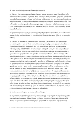 [ε] Μόνο; Δεν είχατε κάνει παράλληλα και άλλα πράγματα;
[σ] Θα είχαν γίνει δημοσιογραφικά θέματα; Θα είχαν γραφτεί κάποια πράγματα. Ε, εντάξει, ο Άμλετ
είχε ανακοινωθεί ως κεντρική παραγωγή... Είναι κι αυτό μια ιδιαιτερότητα του πράγματος, γιατί ήταν η
πιο προβεβλημένη παραγωγή. Έχουμε τον Λούλη και τη Μουτούση, τους πιο γνωστούς ηθοποιούς του
ελληνικού θεάτρου. Το θεατρικό κοινό στην Ελλάδα είναι τρελό. Φοβερά έντονο θεατρικό κοινό. Είναι
πολύ μεγάλο το ενδιαφέρον. Οι άνθρωποι μπορεί να μην το είδαν καν στο facebook και την ώρα που
άνοιξε η προπώληση -γιατί είναι φανατικοί πολλοί του θεάτρου- να πήγαν... Αυτό τώρα απλά σας το
λέω ως διαδικασία.
[ε] Έχετε παρατηρήσει πώς μπορεί να λειτουργεί δηλαδή; Το βάζετε στο facebook, αλλά δε λειτουργεί
μόνο αυτό... Όχι πώς διαισθάνεσαι ότι μπορεί να είναι; Μπορεί ο ένας με τον άλλον να το προωθούν
το θέμα;
[σ] Κοιτάξτε, το facebook -γι’ αυτό σας είπα για το sharing-, έχει σημασία να έχεις opinion lead-
ers οι οποίοι μιλάνε για σένα. Οπότε εκεί καλείς τους δημοσιογράφους που ξέρεις ότι όταν θα το
αναρτήσουν ή ανθρώπους που η απόψή τους έχει... Ο Αύγουστος Κορτώ για παράδειγμα κάνει
ανάρτηση και έχει 3500-5000 likes. Είναι πιο ισχυρός από τη Lifo μόνος, που είναι μια μονάδα. Δεν
ξέρω αν τον ξέρετε. Είναι case study στο facebook. Αν ο Αύγουστος Κορτώ ας πούμε αποφασίσει ότι
προμοτάρει κάτι έχεις τελειώσει. Αυτό ήταν. Και γενικά, το να μιλάνε οι άλλοι για σένα έχει πολύ
μεγάλη σημασία. Το να το ανεβάσεις εσύ θεσμικά, ναι, θα το ανεβάσεις. Τώρα είναι καλό ή δεν είναι, ο
άλλος πρέπει να το πεί. Άρα, εκεί πάμε σε PR επίπεδο ενός οργανισμού, που το PR μας, ας πούμε εγώ
που είμαι εντεταλμένος -δημόσιες σχέσεις δεν έχει η Στέγη- αλλά κάνουμε εν είδει δημοσίων σχέσεων
ότι έχουμε αγαπημένους δημοσιογράφους, έχουμε μέσα που πληρώνουμε άρα έχουμε καλές σχέσεις,
άρα κάνουμε αυτό το γνωστό preview και για να κερδίσουμε χρόνο λέμε: ρε παιδιά, κάντε αυτό το
θέμα. Η Μποζόνη, ας πούμε, η δημοσιογράφος της Lifo, πρώτη έκανε αυτή για τον Άμλετ. Πήρε
αποκλειστικότητα τη Μουτούση, γιατί ζητάνε και αποκλειστικότητες. Το πήρε, το ανέβασε στο face-
book της Lifo, το ανεβάζει στο προσωπικό της προφίλ και μιλάμε ότι ήταν στα best of the best θέματα
για τρεις μέρες. Ε, αυτό, είχε πολύ μεγάλη δύναμη. Δεν εξαρτάται όμως από το δικό μας facebook.
Δηλαδή, εμείς δεν το ανεβάσαμε ποτέ. Επίσης, δεν αναπαράγουμε ξένα θέματα. Είναι στη στρατηγική
μας κι αυτό. Είναι πολύ καθαρό το περιεχόμενό μας. Δεν υποστηρίζουμε άλλους φορείς. Μας ζητάει
πολύς κόσμος: ρε παιδιά βοηθήστε μας... Κι αυτό γιατί αν ανοίξεις αυτό το παίχνίδι, δε θα σταματήσει
ποτέ. Θα σου πουν γιατί αυτούς κι όχι εμένα. Δε μετριέται όσο και να θέλουμε, δε μετριέται. Εκτός κι
αν πουλήσουμε εισητήρια ή εκτος κι αν έχουμε το real statistics.
[ε] Αυτό είναι σα στόχος σας να το κάνετε; Σας ενδιαφέρει;
[σ] Τώρα να σας πω, η ατζέντα μας είναι λίγο πιο εξωστρεφής σε σχέση με το εξωτερικό και όχι με το
εσωτερικό, αφού πάμε καλά εδώ και ξέρουμε ότι είμαστε established. Όχι ότι εφησυχάζουμε, αλλά
ξέρουμε ότι έχουμε ένα φανταστικό πρόγραμμα, έχουμε 4500 φίλους οι οποίοι στην προπώληση
111Το Facebook ως μέσο-εργαλείο αύξησης της επισκεψιμότητας των πολιτιστικών οργανισμών
 