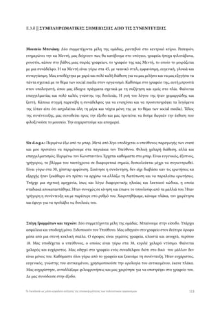 Ε.3.δ || ΣΥΜΠΛΗΡΩΜΑΤΙΚΕΣ ΣΗΜΕΙΩΣΕΙΣ ΑΠΟ ΤΙΣ ΣΥΝΕΝΤΕΥΞΕΙΣ
Μουσείο Μπενάκη: Δύο συμμετέχοντα μέλη της ομάδας, ραντεβού στο κεντρικό κτίριο. Ρεσεψιόν,
ενημερώνει την κα Μεντή, μας δείχνουν πως θα κατέβουμε στο υπόγειο, γραφεία ήσυχα ψιλοτάβανα,
ρουστίκ, κάπου στο βάθος μιας σειράς γραφείων, το γραφείο της κας Μεντή, το οποίο το μοιράζεται
με μια συνάδελφο. Η κα Μεντή είναι γύρω στα 45, με νεανικό στυλ, εμφανίσιμη, ευγενική, γλυκιά και
συνεργάσιμη. Μας υποδέχτηκε με χαρά και πολύ καλή διάθεση για να μας μιλήσει και να μας εξηγήσει τα
πάντα σχετικά με το θέμα των social media στον οργανισμό. Καθίσαμε στο γραφείο της, αυτή μπροστά
στον υπολογιστή, όπου μας έδειχνε πράγματα σχετικά με τη συζήτηση και εμείς στο πλάι. Φαίνεται
επαγγελματίας και πολύ καλός γνώστης της δουλειάς. Η ροή του λόγου της ήταν χειμαρρώδης και
ζεστή. Κάποια στιγμή παρενέβη η συνάδελφος για να ενισχύσει και να προσυπογράψει τα λεγόμενα
της (όταν είπε ότι ασχολείται όλη τη μέρα και νύχτα μόνη της με το θέμα των social media). Τέλος
της συνέντευξης, μας συνοδεύει προς την έξοδο και μας προτείνει να δούμε δωρεάν την έκθεση που
φιλοξενούσε το μουσείο. Την ευχαριστούμε και αποχωρεί.
Six d.o.g.s.: Περιμένω έξω από το μπαρ. Μετά από λίγο υποδέχεται ο υπεύθυνος παραγωγής των event
και μου προτείνει να περιμένουμε στα παγκάκια τον Υπεύθυνο. Φιλική χαλαρή διάθεση, αλλά και
επαγγελματισμός. Περιμένω τον Κωνσταντίνο. Έρχεται καθόμαστε στο μπαρ. Είναι ευγενικός, έξυπνος,
γρήγορος, το βλέμμα του ταυτόχρονα σε διαφορετικά σημεία, δυσκολεύεται μέχρι να συγκεντρωθεί.
Είναι γύρω στα 30, χίπστερ εμφάνιση. Ξεκίνησε η συνάντηση, δεν είχε διαβάσει καν τις ερωτήσεις κα
εξαρχής ήταν ξεκάθαρο ότι πρέπει να αρχίσω να αλλάζω τη διατύπωση και να παραλείπω ερωτήσεις.
Υπήρχε μια σχετική αμηχανία, ίσως και λόγω διαφορετικής ηλικίας και λεκτικού κώδικα, η οποία
σταδιακά αποκαταστάθηκε. Ήταν συνεχώς σε κίνηση και έπιανε το τσουλούφι από τα μαλλιά του. Ήταν
γρήγορη η συνέντευξη κα με παρέσυρε στο ρυθμό του. Χαιρετηθήκαμε, κάναμε πλάκα, τον χαιρέτησα
και έφυγε για να προλάβει τις δουλειές του.
Στέγη Γραμμάτων και τεχνών: Δύο συμμετέχοντα μέλη της ομάδας. Μπαίνουμε στην είσοδο. Υπάρχει
ασφάλεια και υποδοχή μόνο. Ειδοποιούν τον Υπεύθυνο. Μας οδηγούν στο γραφείο στον δεύτερο όροφο
μέσα από μια στενή κυκλική σκάλα. Ο όροφος είναι γεμάτος γραφεία, κλειστά και ανοιχτά, περίπου
18. Μας υποδέχεται ο υπεύθυνος, ο οποίος είναι γύρω στα 38, κυριλέ χαλαρό ντύσιμο. Φαίνεται
χαλαρός και ευχάριστος. Μας οδηγεί στο γραφείο ενός συναδέλφου διότι στο δικό του μάλλον δεν
είναι μόνος του. Καθόμαστε όλοι γύρω από το γραφείο και ξεκινάμε τη συνέντευξη. Ήταν ευχάριστος,
ευγενικός, γνώστης του αντικειμένου, χρησιμοποιούσε την ορολογία του αντικειμένου, έκανε πλάκα.
Μας ευχαρίστησε, ανταλλάξαμε φιλοφρονήσεις και μας χαιρέτησε για να επιστρέψει στο γραφείο του.
Δε μας συνόδευσε στην έξοδο.
113Το Facebook ως μέσο-εργαλείο αύξησης της επισκεψιμότητας των πολιτιστικών οργανισμών
 