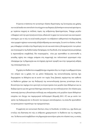 Η έρευνα εντάσσεται στο γενικότερο πλαίσιο διερεύνησης της λειτουργίας και χρήσης
των social media που αποτελούν ένα σύγχρονο και διαρκώς εξελισσόμενο κοινωνικό φαινόμενο,
με τεράστια επιρροή σε πολλούς τομείς της ανθρώπινης δραστηριότητας. Υπάρχει μεγάλο
ενδιαφέρον από την ερευνητική κοινότητα, ειδικά από το χώρο των κοινωνικών και οικονομικών
επιστημών, για το πώς τα social media μπορούν να επιδράσουν καθοριστικά στη διαμόρφωση
νέων μορφών σχέσεων κοινωνικής αλληλεπίδρασης και οικονομίας. Σε αυτό το πλαίσιο, το δικό
μας ενδιαφέρον εστιάζει στην διερεύνηση του εάν και κατά πόσο η δυναμική αυτών των μέσων
και συγκεκριμένα της διαδικτυακής πλατφόρμας του Facebook, είναι πραγματική και μετρήσιμη
ή παρουσιάζεται υπερβολική. Πιο συγκεκριμένα, είναι μια προσπάθεια να αποτυπωθεί η
αιτιώδης σχέση που υπάρχει ανάμεσα στη συμμετοχή του πολιτιστικού οργανισμού στην
πλατφόρμα (με τη δημιουργία και συντήρηση σχετικού προφίλ) και στην πραγματική αύξηση
της επισκεψιμότητας του.
Η χρήση του διαδικτύου αναμφίβολα έχει επηρεάσει όλες τις πτυχές τις καθημερινότητας
του ατόμου και η χρήση του ως μέσου διεξαγωγής της κοινωνιολογικής έρευνας έχει
διαμορφώσει τα δεδομένα και σε αυτόν τον τομέα. Ένας βασικός παράγοντας που καθιστά
το διαδίκτυο χρήσιμο για την διεξαγωγή της κοινωνιολογικής έρευνας γενικότερα είναι η
δυνατότητα που παρέχει στον ερευνητή να συγκεντρώσει έναν μεγάλο όγκο δεδομένων και να
διεξάγει έρευνα για όσο χρονικό διάστημα απαιτείται για την συλλογή αυτών. Στο πλαίσιο μιας
ποσοτικής έρευνας η δυνατότητα συλλογής και επεξεργασίας ενός μεγάλου όγκου δεδομένων
επιτρέπει τον έλεγχο του παραγωγικού συλλογισμού (Κυριαζή 2011: 47) και με αυτόν τον
τρόπο την διεξαγωγή όσο το δυνατόν πιο έγκυρων αποτελεσμάτων, τα οποία θα προσπαθούν
να προσεγγίσουν περισσότερο την πραγματικότητα.
Η εμφάνιση των κοινωνικών δικτύων, όπως το Facebook, το twitter κ.α., έχει δώσει μια
εντελώς νέα διάσταση στο πώς οι άνθρωποι χρησιμοποιούν το διαδίκτυο και τις υπηρεσίες
του. Τα δίκτυα αυτά συμβάλλουν στη δημιουργία κοινοτήτων μέσα στο πλαίσιό τους, οι οποίες
13Το Facebook ως μέσο-εργαλείο αύξησης της επισκεψιμότητας των πολιτιστικών οργανισμών
 