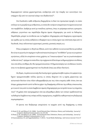 διαμορφώνουν κάποια χαρακτηριστικά, ανεξάρτητα από την ύπαρξη των κοινοτήτων που
υπάρχουν έξω από τον εικονικό κόσμο του (διαδικτύου)01
.
Στο Facebook ο κάθε άνθρωπος διαχειρίζεται το δικό του προσωπικό προφίλ, το οποίο
επιλέγεινατομοιράζεταιμεανθρώπους,οιοποίοιδενανήκουναπαραίτηταστοάμεσοκοινωνικό
του περιβάλλον. Διαδρά με αυτό με ποικίλους τρόπους, όπως το μοίρασμα εικόνων, εμπειριών,
ειδήσεων, γεγονότων και παράλληλα δέχεται άμεσα πληροφορίες για αυτά τα δεδομένα.
Παράλληλά, μπορεί να συνδέεται και να λαμβάνει πληροφορίες από διαφόρους οργανισμούς
και ομάδες για τις οποίες εκδηλώνει ενδιαφέρον και οι οποίες έχουν και υπόσταση πέρα από το
Facebook, όπως πολιτιστικοί οργανισμοί, μουσεία, μουσικές σκηνές κ.α.
Όπως αναφέρουν οι Boyd και Ellison, αυτό που καθιστά τα κοινωνικά δίκτυα μοναδικά
δενείναιτογεγονόςότιπαρέχουντηδυνατότητασταάτομανα “συνδεθούν”μεκαιναγνωρίσουν
αγνώστους, αλλά ότι επιτρέπουν στους χρήστες να “επικοινωνήσουν” και να γνωστοποιήσουν
ταδίκτυάτους02
,πράγματοοποίοδίνειτηνευχέρειασεάλλαάτομαναδημιουργήσουνσυνδέσεις
που υπό άλλες συνθήκες δεν θα πραγματοποιούσαν. Η δημοσιοποίηση των συνδέσεων, λοιπόν,
είναι το πιο βασικό χαρακτηριστικό του Facebook (όπως και άλλων δικτύων).
Ως δομές, τα μέσα κοινωνικής δικτύωσης έχουν χρησιμοποιηθεί ευρέως στο μάρκετινγκ.
Έχουν πραγματοποιηθεί πολλές έρευνες οι οποίες δείχνουν ότι η σχέση μάρκετινγκ και
κοινωνικών δικτύων είναι πλέον αδιαμφισβήτητη και πως τόσο εταιρείες κάθε τύπου, όσο και
άτομα, χρησιμοποιούν αυτά τα δίκτυα χάριν της διαφήμισης αλλά και της ευθείας επικοινωνίας
μετοκοινότουςαπότοοποίολαμβάνουνάμεσηπληροφόρησηγιαταπροϊόντακαιτιςυπηρεσίες
τους03
. Η χρήση τόσο προγραμμάτων όσο και αλγορίθμων, βάσει των οποίων ομαδοποιούνται
τα δεδομένα λαμβάνοντας υπόψη πολλές παραμέτρους, συμβάλλει καθοριστικά στη διεξαγωγή
συμπερασμάτων.
Η έρευνα που διεξάγουμε απομονώνει το κομμάτι αυτό της διαφήμισης η οποία
01 Boyd, D. M. and Ellison N. B. (2008), ΄Social Network Sites: Definition, History and Scholarship΄, Journal of
02 Boyd, D. M. and Ellison N. B. (2008), ΄Social Network Sites: Definition, History and Scholarship΄, Journal of
03 Saravanakumar, M. and Suganthalakshmi, T. (2012), ΄Social Media Marketing΄, Life Sciences Journal, 9 (4), 67
Computer-Mediated Communication, 13, 210-230
Computer-Mediated Communication, 13, 211
14 ATTEND στον Πολιτισμό
 