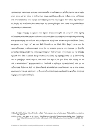 χρησιμοποιεί οικονομικά μέσα για να αποτυπωθεί στα μέσα κοινωνικής δικτύωσης και εστιάζει
στον τρόπο με τον οποίο οι πολιτιστικοί οργανισμοί διαχειρίζονται το Facebook, καθώς και
στη δυνατότητα που τους παρέχει αυτό στη δημιουργία ενός κόμβου στον οποίο δημοσιεύουν
τις δομές, τις εκδηλώσεις και γενικότερα τις δραστηριότητες τους ώστε να προσελκύσουν
περισσότερους επισκέπτες.
Μέχρι στιγμής, οι έρευνες που έχουν πραγματοποιηθεί και αφορούν στην σχέση
πολιτιστικής κατανάλωσης και κοινωνικών δικτύων, εστιάζουν στην κοινωνική διαστρωμάτωση
και ομαδοποίηση των ατόμων που μετέχουν σε αυτήν την πολιτιστική κατανάλωση (όπως
οι έρευνες του Hugo Liu04
και των Tally Katz-Gerro και Mads Meier Jæger). Αυτο που θα
προσπαθήσουμε να κάνουμε εμείς σε αυτήν την εργασία είναι να ερευνήσουμε την ύπαρξη
αιτιακής σχέσης μεταξύ της επισκεψιμότητας των πολιτιστικών οργανισμών και την ύπαρξη
προφίλ τους στο Facebook. Η προσπάθεια ανάλυσης της σχέσης αυτής και η αποτύπωση
της σε μετρήσιμα αποτελέσματα, όσο αυτό είναι εφικτό, θα μας δώσει νέα γνώση για το
πως οι καταναλωτές05
χρησιμοποιούν το Facebook σε σχέση με την ενημέρωσή τους για τα
πολιτιστικά δρώμενα. Από την άλλη πλευρά, φιλοδοξεί να ανακαλύψει αν και με ποιο τρόπο
εκμεταλλεύονται και αξιοποιούν οι ίδιοι οι πολιτιστικοί οργανισμοί αυτό το εργαλείο που τους
παρέχει μεγάλες δυνατότητες.
04 Liu, H. (2008), ΄Social Network Profiles as Taste Performances΄, Journal of Computer-Mediated Communication,
05 Katz-Gerro, Τ. and Jæger, M. M. (2013), ΄Top of the Pops, Ascend of the Omnivores, Defeat of the Couch Pota-
13, 252-275
toes: Cultural Consumption Profiles in Denmark 1975–2004΄, European Sociological Review, 29 (2), 243-
260
15Το Facebook ως μέσο-εργαλείο αύξησης της επισκεψιμότητας των πολιτιστικών οργανισμών
 
