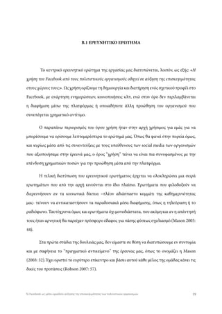 Β.1 ΕΡΕΥΝΗΤΙΚΟ ΕΡΩΤΗΜΑ
Το κεντρικό ερευνητικό ερώτημα της εργασίας μας διατυπώνεται, λοιπόν, ως εξής: «Η
χρήση του Facebook από τους πολιτιστικούς οργανισμούς οδηγεί σε αύξηση της επισκεψιμότητας
στους χώρους τους;». Ως χρήση ορίζουμε τη δημιουργία και διατήρηση ενός σχετικού προφίλ στο
Facebook, με ανάρτηση ενημερώσεων, κοινοποιήσεις κλπ, ενώ στον όρο δεν περιλαμβάνεται
η διαφήμιση μέσω της πλατφόρμας ή οποιαδήποτε άλλη προώθηση του οργανισμού που
συνεπάγεται χρηματικό αντίτιμο.
Ο παραπάνω περιορισμός του όρου χρήση ήταν στην αρχή χρήσιμος για εμάς για να
μπορέσουμε να ορίσουμε λεπτομερέστερα το ερώτημά μας. Όπως θα φανεί στην πορεία όμως,
και κυρίως μέσα από τις συνεντεύξεις με τους υπεύθυνους των social media των οργανισμών
που αξιοποιήσαμε στην έρευνά μας, ο όρος “χρήση” τείνει να είναι πια συνυφασμένος με την
επένδυση χρηματικών ποσών για την προώθηση μέσα από την πλατφόρμα.
Η τελική διατύπωση του ερευνητικού ερωτήματος έρχεται να ολοκληρώσει μια σειρά
ερωτημάτων που από την αρχή κινούνται στο ίδιο πλαίσιο. Ερωτήματα που φιλοδοξούν να
διερευνήσουν αν τα κοινωνικά δίκτυα –πλέον αδιάσπαστο κομμάτι της καθημερινότητας
μας- τείνουν να αντικαταστήσουν τα παραδοσιακά μέσα διαφήμισης, όπως η τηλεόραση ή το
ραδιόφωνο. Ταυτόχρονα όμως και ερωτήματα όχι μονοδιάστατα, που ακόμη και αν η απάντησή
τους ήταν αρνητική θα παρείχαν πρόσφορο έδαφος για πάσης φύσεως σχολιασμό (Mason 2003:
44).
Στα πρώτα στάδια της δουλειάς μας, δεν είμαστε σε θέση να διατυπώσουμε εν συντομία
και με σαφήνεια το “πραγματικό αντικείμενο” της έρευνας μας, όπως το ονομάζει η Mason
(2003: 32). Έχει οριστεί το ευρύτερο επίκεντρο και βάσει αυτού κάθε μέλος της ομάδας κάνει τις
δικές του προτάσεις (Robson 2007: 57).
19Το Facebook ως μέσο-εργαλείο αύξησης της επισκεψιμότητας των πολιτιστικών οργανισμών
 