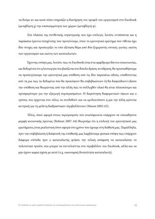 να δούμε αν και κατά πόσο επηρεάζει η διατήρηση του προφίλ του οργανισμού στο Facebook
(μεταβλητή χ) την επισκεψιμότητα των χώρων (μεταβλητή ψ).
Στα πλαίσια της συνθετικής στρατηγικής που έχει επιλεγεί, λοιπόν, εντάσσεται και η
παρακάτω έρευνα συσχέτισης που προτείνουμε, όπου το ερευνητικό ερώτημα που τίθεται έχει
δύο πτυχές και προσεγγίζει το υπό εξέταση θέμα από δύο ξεχωριστές οπτικές γωνίες: εκείνη
των οργανισμών και εκείνη των καταναλωτών.
Έχοντας υπόψη μας, λοιπόν, πως το Facebook είναι ένα αμφίδρομο δίκτυο επικοινωνίας,
και δεδομένου ότι η λειτουργία του βασίζεται στο δίπολο δράση-αντίδραση, θα προσπαθήσουμε
να προσεγγίσουμε την ερευνητική μας υπόθεση από τις δύο παραπάνω οδούς, υποθέτοντας
από τη μια πως τα δεδομένα που θα προκύψουν θα επιβεβαιώνουν (ή θα διαψεύδουν) εξίσου
την υπόθεση και θεωρώντας από την άλλη πως το συλλεχθέν υλικό θα είναι πλουσιότερο και
προσφορότερο για την εξαγωγή συμπερασμάτων. Η διερεύνηση διαφορετικών όψεων και ο
τρόπος που έρχονται στο τέλος να συνδεθούν και να εμπλουτίσουν η μία την άλλη κρίνεται
κεντρική για τη μελέτη διαδραστικών περιβαλλόντων (Mason 2003: 63).
Τέλος, όσον αφορά στους περιορισμούς που αναπόφευκτα υπάρχουν σε οποιαδήποτε
μορφή κοινωνικής έρευνας (Robson 2007: 64) θεωρούμε ότι η επιλογή του ερευνητικού μας
ερωτήματος είναι ρεαλιστική όσον αφορά στο χρόνο που έχουμε στη διάθεσή μας. Παράλληλα,
πριν την επιβεβαίωση ή διάψευσή της υπόθεσής μας λαμβάνουμε φυσικά υπόψη πως υπάρχουν
διάφορα επίπεδα πριν ο καταναλωτής φτάσει την τελική απόφαση να καταναλώσει το
πολιτιστικό προϊόν, που μπορεί να συντελούνται στο περιβάλλον του Facebook, αλλά και να
μην έχουν καμία σχέση με αυτό (π.χ. οικονομική δυνατότητα καταναλωτή).
21Το Facebook ως μέσο-εργαλείο αύξησης της επισκεψιμότητας των πολιτιστικών οργανισμών
 