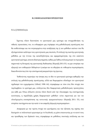 Β.2 ΜΕΘΟΔΟΛΟΓΙΚΗ ΠΡΟΣΕΓΓΙΣΗ
Β.2.α || Μεθοδολογία
Έχοντας πλέον διατυπώσει το ερευνητικό μας ερώτημα και στοιχειοθετήσει τις
πιθανές προεκτάσεις του, το ενδιαφέρον μας στράφηκε στη μεθοδολογική προσέγγιση που
θα υιοθετούσαμε και πιο συγκεκριμένα στην αναζήτηση της ή των μεθόδων εκείνων που θα
εξυπηρετούσαν καλύτερα τους ερευνητικούς μας σκοπούς. Η επιλογή της σωστής ερευνητικής
μεθόδου, με την έννοια της καταλληλότητας και εφαρμόσιμότητάς της στο εκάστοτε
ερευνητικό ερώτημα, αποκτά ιδιαίτερη σημασία, καθώς μια λάθος επιλογή μπορεί να περιορίσει
σημαντικά τη δυναμική της ερευνητικής διαδικασίας (Κυριαζή 2011:55), να μην επιτρέψει την
εξαγωγή των επιθυμητών δεδομένων ή ακόμα και να οδηγήσει σε νοθευμένα συμπεράσματα,
διακινδυνεύοντας έτσι την επιστημονική ακεραιότητα της έρευνας.
Υιοθετώντας περαιτέρω την άποψη πως το ίδιο το ερευνητικό ερώτημα καθορίζει την
επιλογή της μεθοδολογικής προσέγγισης, αλλά και διαμορφώνει ολόκληρο τον ερευνητικό
σχεδιασμό του εγχειρήματος (Alford, 1998: 64), στραφήκαμε εκ νέου στις δύο πτυχές που
περιλαμβάνει το ερώτημά μας, επιλέγοντας δύο διαφορετικές μεθοδολογικές προσεγγίσεις
για κάθε μια. Όπως άλλωστε γίνεται πλέον δεκτό από την πλειοψηφία της επιστημονικής
κοινότητας, η παράλληλη χρήση διαφορετικών μεθόδων «είναι σημαντική για την πιο
ολοκληρωμένη αναπαράσταση της κοινωνικής πραγματικότητας» (Κυριαζή 2011: 55), ενώ
επιτρέπει ταυτόχρονα και την κατά τι πιο ασφαλή εξαγωγή συμπερασμάτων .
Αναφορικά με την πρώτη πτυχή του ερωτήματος και την εξέταση της σχέσης που
διατηρούν οι πολιτιστικοί οργανισμοί με το Facebook, ως μέσο επικοινωνίας με το κοινό τους
και προώθησης των δράσεών τους, στραφήκαμε σε μεθόδους ποιοτικής ανάλυσης και πιο
23Το Facebook ως μέσο-εργαλείο αύξησης της επισκεψιμότητας των πολιτιστικών οργανισμών
 