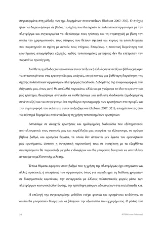 συγκεκριμένα στη μέθοδο των ημι-δομημένων συνεντεύξεων (Robson 2007: 330). Ο στόχος
ήταν να διερευνήσουμε σε βάθος τη σχέση που διατηρούν οι πολιτιστικοί οργανισμοί με την
πλατφόρμα και συγκεκριμένα να εξετάσουμε τους τρόπους και τη στρατηγική με βάση την
οποία την χρησιμοποιούν, τους στόχους που θέτουν σχετικά και κυρίως τα αποτελέσματα
που παρατηρούν σε σχέση με αυτούς τους στόχους. Επομένως, η ποσοτική διερεύνηση του
ερωτήματος απορρίφθηκε εξαρχής, καθώς τυποποιημένες μετρήσεις δεν θα επέτρεπαν την
παραπάνω προσέγγιση.
Αντίθετα,ημέθοδοςτωνποιοτικώνσυνεντεύξεωνήαλλιώςσυνεντεύξεωνβάθουςφάνηκε
να ανταποκρίνεται στις ερευνητικές μας ανάγκες, επιτρέποντας μια βαθύτερη διερεύνηση της
σχέσης πολιτιστικών οργανισμών-πλατφόρμας Facebook. Δεδομένης της ανομοιομορφίας του
δείγματός μας, όπως αυτό θα αναλυθεί παρακάτω, αλλά και με γνώμονα το ίδιο το ερευνητικό
μας ερώτημα, θεωρήσαμε αναγκαίο να υιοθετήσουμε μια ευέλικτη διαδικασία (ημιδομημένη
συνέντευξη) και να επιτρέψουμε ένα περιθώριο προσαρμογής των ερωτήσεων στο προφίλ και
την συμπεριφορά του εκάστοτε συνεντευξιαζόμενου (Robson 2007: 321), απορρίπτοντας έτσι
τις αυστηρά δομημένες συνεντεύξεις ή τη χρήση τυποποιημένων ερωτήσεων.
Εστιάσαμε σε ανοιχτές ερωτήσεις και ημιδομημένη διαδικασία που εξυπηρετούσε
αποτελεσματικά τους σκοπούς μας και παράλληλα μας επετρέπε να εξέτασουμε, σε πρώιμο
βέβαια βαθμό, και ορισμένα θέματα, τα οποία δεν άπτονται μεν άμεσα του ερευνητικού
μας ερωτήματος, ώστοσο η συγκριτική παρουσίασή τους σε συσχέτιση με τα εξαχθέντα
συμπεράσματα θα παρουσίαζε μεγάλο ενδιαφέρον και θα μπορούσε δυνητικά να αποτελέσει
αντικείμενο μελλοντικής μελέτης.
Τέτοια θέματα αφορούν στον βαθμό που η χρήση της πλατφόρμας έχει επηρεάσει και
άλλες πρακτικές ή αποφάσεις των οργανισμών, όπως για παράδειγμα τη διάθεση χρημάτων
σε διαφημιστικές καμπάνιες, την συνεργασία με άλλους πολιτιστικούς φορείς μέσω των
πλατφόρμων κοινωνικής δικτύωσης, την πρόσληψη ατόμων ειδικευμένων στα social media κ.α.
Η επιλογή της συγκεκριμένης μεθόδου ενέχει φυσικά και ορισμένους κινδύνους, οι
οποίοι θα μπορούσαν θεωρητικά να βλάψουν την αξιοπιστία του εγχειρήματος. Ο ρόλος του
24 ATTEND στον Πολιτισμό
 