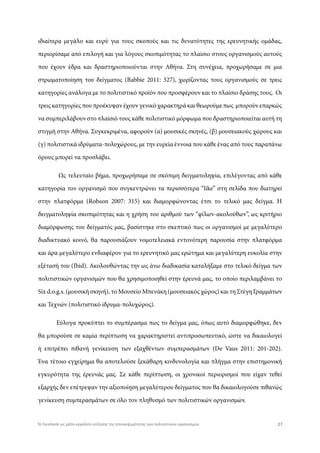 ιδιαίτερα μεγάλο και ευρύ για τους σκοπούς και τις δυνατότητες της ερευνητικής ομάδας,
περιορίσαμε από επιλογή και για λόγους σκοπιμότητας το πλαίσιο στους οργανισμούς αυτούς
που έχουν έδρα και δραστηριοποιούνται στην Αθήνα. Στη συνέχεια, προχωρήσαμε σε μια
στρωματοποίηση του δείγματος (Babbie 2011: 327), χωρίζοντας τους οργανισμούς σε τρεις
κατηγορίες ανάλογα με το πολιτιστικό προϊόν που προσφέρουν και το πλαίσιο δράσης τους. Οι
τρεις κατηγορίες που προέκυψαν έχουν γενικό χαρακτηρά και θεωρούμε πως μπορούν επαρκώς
να συμπεριλάβουν στο πλαίσιό τους κάθε πολιτιστικό μόρφωμα που δραστηριοποιείται αυτή τη
στιγμή στην Αθήνα. Συγκεκριμένα, αφορούν (α) μουσικές σκηνές, (β) μουσειακούς χώρους και
(γ) πολιτιστικά ιδρύματα-πολυχώρους, με την ευρεία έννοια που κάθε ένας από τους παραπάνω
όρους μπορεί να προσλάβει.
Ως τελευταίο βήμα, προχωρήσαμε σε σκόπιμη δειγματοληψία, επιλέγοντας από κάθε
κατηγορία τον οργανισμό που συγκεντρώνει τα περισσότερα “like” στη σελίδα που διατηρεί
στην πλατφόρμα (Robson 2007: 315) και διαμορφώνοντας έτσι το τελικό μας δείγμα. Η
δειγματοληψία σκοπιμότητας και η χρήση του αριθμού των “φίλων-ακολούθων”, ως κριτήριο
διαμόρφωσης του δείγματός μας, βασίστηκε στο σκεπτικό πως οι οργανισμοί με μεγαλύτερο
διαδικτυακό κοινό, θα παρουσιάζουν νομοτελειακά εντονότερη παρουσία στην πλατφόρμα
και άρα μεγαλύτερο ενδιαφέρον για το ερευνητικό μας ερώτημα και μεγαλύτερη ευκολία στην
εξέτασή του (Ibid). Ακολουθώντας την ως άνω διαδικασία καταλήξαμε στο τελικό δείγμα των
πολιτιστικών οργανισμών που θα χρησιμοποιηθεί στην έρευνά μας, το οποίο περιλαμβάνει το
Six d.o.g.s. (μουσική σκηνή), το Μουσείο Μπενάκη (μουσειακός χώρος) και τη Στέγη Γραμμάτων
και Τεχνών (πολιτιστικό ίδρυμα-πολυχώρος).
Εύλογα προκύπτει το συμπέρασμα πως το δείγμα μας, όπως αυτό διαμορφώθηκε, δεν
θα μπορούσε σε καμία περίπτωση να χαρακτηριστεί αντιπροσωπευτικό, ώστε να δικαιολογεί
ή επιτρέπει πιθανή γενίκευση των εξαχθέντων συμπερασμάτων (De Vaus 2011: 201-202).
Ένα τέτοιο εγχείρημα θα αποτελούσε ξεκάθαρη κινδυνολογία και πλήγμα στην επιστημονική
εγκυρότητα της έρευνάς μας. Σε κάθε περίπτωση, οι χρονικοί περιορισμοί που είχαν τεθεί
εξαρχής δεν επέτρεψαν την αξιοποίηση μεγαλύτερου δείγματος που θα δικαιολογούσε πιθανώς
γενίκευση συμπερασμάτων σε όλο τον πληθυσμό των πολιτιστικών οργανισμών.
27Το Facebook ως μέσο-εργαλείο αύξησης της επισκεψιμότητας των πολιτιστικών οργανισμών
 