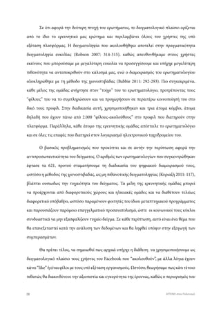 Σε ότι αφορά την δεύτερη πτυχή του ερωτήματος, το δειγματολογικό πλαίσιο ορίζεται
από το ίδιο το ερευνητικό μας ερώτημα και περιλαμβάνει όλους του χρήστες της υπό
εξέταση πλατφόρμας. Η δειγματοληψία που ακολουθήθηκε αποτελεί στην πραγματικότητα
δειγματοληψία ευκολίας (Robson 2007: 314-315), καθώς απευθυνθήκαμε στους χρήστες
εκείνους που μπορούσαμε με μεγαλύτερη ευκολία να προσεγγίσουμε και υπήρχε μεγαλύτερη
πιθανότητα να ανταποκριθούν στο κάλεσμά μας, ενώ ο διαμοιρασμός του ερωτηματολογίου
ολοκληρώθηκε με τη μέθοδο της χιονοστιβάδας (Babbie 2011: 292-293). Πιο συγκεκριμένα,
κάθε μέλος της ομάδας ανήρτησε στον “τοίχο” του το ερωτηματολόγιο, προτρέποντας τους
“φίλους” του να το συμπληρώσουν και να προχωρήσουν σε περαιτέρω κοινοποίησή του στο
δικό τους προφίλ. Στην διαδικασία αυτή, χρησιμοποιήθηκαν και τρια άτομα κόμβοι, άτομα
δηλαδή που έχουν πάνω από 2.000 “φίλους-ακολούθους” στο προφιλ που διατηρούν στην
πλατφόρμα. Παράλληλα, κάθε άτομο της ερευνητικής ομάδας απέστειλε το ερωτηματολόγιο
και σε όλες τις επαφές που διατηρεί στον λογαριασμό ηλεκτρονικού ταχυδρομείου του.
Ο βασικός προβληματισμός που προκύπτει και σε αυτήν την περίπτωση αφορά την
αντιπροσωπευτικότητα του δείγματος. Ο αριθμός των ερωτηματολογίων που συγκεντρώθηκαν
έφτασε τα 621, προτού σταματήσουμε τη διαδικασία του ψηφιακού διαμοιρασμού τους,
ωστόσο η μέθοδος της χιονοστιβαδας, ως μη πιθανοτικής δειγματοληψίας (Κυριαζή 2011: 117),
βλάπτει ουσιωδως την τυχαιότητα του δείγματος. Τα μέλη της ερευνητικής ομάδας μπορεί
να προέρχονται από διαφορετικούς χώρους και ηλικιακές ομάδες και να διαθέτουν τελείως
διαφορετικό υπόβαθρο, ωστόσο παραμένουν φοιτητές του ίδιου μεταπτυχιακού προγράμματος
και παρουσιάζουν παρόμοιο επαγγελματικό προσανατολισμό, ώστε οι κοινωνικοί τους κύκλοι
συνδυαστικά να μην εξασφαλίζουν τυχαίο δείγμα. Σε κάθε περίπτωση, αυτό είναι ένα θέμα που
θα επανεξεταστεί κατά την ανάλυση των δεδομένων και θα ληφθεί υπόψιν στην εξαγωγή των
συμπερασμάτων.
Θα πρέπει τέλος, να σημειωθεί πως αρχικά υπήρχε η διάθεση να χρησιμοποιήσουμε ως
δειγματολογικό πλαίσιο τους χρήστες του Facebook που “ακολουθούν”, με άλλα λόγια έχουν
κάνει “like” ή είναι φίλοι με τους υπό εξέταση οργανισμούς. Ωστόσο, θεωρήσαμε πως κάτι τέτοιο
πιθανώς θα διακινδύνευε την αξιοπιστία και εγκυρότητα της έρευνας, καθώς ο περιορισμός του
28 ATTEND στον Πολιτισμό
 
