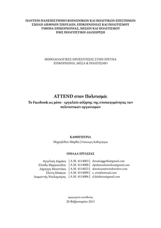 ΠΑΝΤΕΙΟ ΠΑΝΕΠΙΣΤΗΜΙΟ ΚΟΙΝΩΝΙΚΩΝ ΚΑΙ ΠΟΛΙΤΙΚΩΝ ΕΠΙΣΤΗΜΩΝ
ΣΧΟΛΗ ΔΙΕΘΝΩΝ ΣΠΟΥΔΩΝ, ΕΠΙΚΟΙΝΩΝΙΑΣ ΚΑΙ ΠΟΛΙΤΙΣΜΟΥ
ΤΜΗΜΑ ΕΠΙΚΟΙΝΩΝΙΑΣ, ΜΕΣΩΝ ΚΑΙ ΠΟΛΙΤΙΣΜΟΥ
ΠΜΣ ΠΟΛΙΤΙΣΤΙΚΗ ΔΙΑΧΕΙΡΙΣΗ
ΜΕΘΟΔΟΛΟΓΙΚΕΣ ΠΡΟΣΕΓΓΙΣΕΙΣ ΣΤΗΝ ΕΡΕΥΝΑ
ΕΠΙΚΟΙΝΩΝΙΑ, ΜΕΣΑ & ΠΟΛΙΤΙΣΜΟ
ATTEND στον Πολιτισμό:
Το Facebook ως μέσο - εργαλείο αύξησης της επισκεψιμότητας των
πολιτιστικών οργανισμών
Μιχαηλίδου Μάρθα | Επίκουρη Καθηγήτρια
20 Φεβρουαρίου 2015
ημερομηνία κατάθεσης
Αγγελική Δημάκη
Ελπίδα Μαρκιανίδου
Δήμητρα Μουστάκα
Ελένη Μπάκου
Διαμαντής Νταλαμπίρας
| A.M. 4114003 | dimakiaggeliki@gmail.com
| A.M. 4114008 | elpidamarkianidou@gmail.com
| A.M. 4114023 | dimmoust@windowslive.com
| Α.Μ. 4114009 | e_ersi@hotmail.com
| Α.Μ. 4114006 | d.dalabiras@gmail.com
ΟΜΑΔΑ ΕΡΓΑΣΙΑΣ
ΚΑΘΗΓΗΤΡΙΑ
 