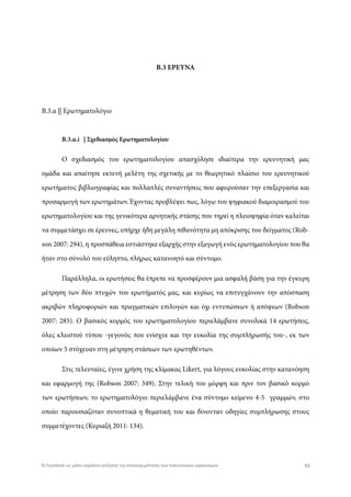 Β.3 ΕΡΕΥΝΑ
Β.3.α || Ερωτηματολόγιο
Β.3.α.i | Σχεδιασμός Ερωτηματολογίου
Ο σχεδιασμός του ερωτηματολογίου απασχόλησε ιδιαίτερα την ερευνητική μας
ομάδα και απαίτησε εκτενή μελέτη της σχετικής με το θεωρητικό πλαίσιο του ερευνητικού
ερωτήματος βιβλιογραφίας και πολλαπλές συναντήσεις που αφορούσαν την επεξεργασία και
προσαρμογή των ερωτημάτων. Έχοντας προβλέψει πως, λόγω του ψηφιακού διαμοιρασμού του
ερωτηματολογίου και της γενικότερα αρνητικής στάσης που τηρεί η πλειοψηφία όταν καλείται
να συμμετάσχει σε έρευνες, υπήρχε ήδη μεγάλη πιθανότητα μη απόκρισης του δείγματος (Rob-
son 2007: 294), η προσπάθεια εστιάστηκε εξαρχής στην εξαγωγή ενός ερωτηματολογίου που θα
ήταν στο σύνολό του εύληπτο, πλήρως κατανοητό και σύντομο.
Παράλληλα, οι ερωτήσεις θα έπρεπε να προσφέρουν μια ασφαλή βάση για την έγκυρη
μέτρηση των δύο πτυχών του ερωτήματός μας, και κυρίως να επιτυγχάνουν την απόσπαση
ακριβών πληροφοριών και πραγματικών επιλογών και όχι εντυπώσεων ή απόψεων (Robson
2007: 285). O βασικός κορμός του ερωτηματολογίου περιελάμβανε συνολικά 14 ερωτήσεις,
όλες κλειστού τύπου -γεγονός που ενίσχυε και την ευκολία της συμπλήρωσής του-, εκ των
οποίων 5 στόχευαν στη μέτρηση στάσεων των ερωτηθέντων.
Στις τελευταίες, έγινε χρήση της κλίμακας Likert, για λόγους ευκολίας στην κατανόηση
και εφαρμογή της (Robson 2007: 349). Στην τελική του μόρφη και πριν τον βασικό κορμό
των ερωτήσεων, το ερωτηματολόγιο περιελάμβανε ένα σύντομο κείμενο 4-5 γραμμών, στο
οποίο παρουσιαζόταν συνοπτικά η θεματική του και δίνονταν οδηγίες συμπλήρωσης στους
συμμετέχοντες (Κυριαζή 2011: 134).
31Το Facebook ως μέσο-εργαλείο αύξησης της επισκεψιμότητας των πολιτιστικών οργανισμών
 