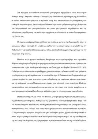 Στη συνέχεια, ακολουθούσε εισαγωγική ερώτηση που αφορούσε το εάν ο συμμετέχων
διατηρεί προφίλ στην υπό εξέταση πλατφόρμα, μην επιτρέποντας τη συνέχιση της διαδικασίας
σε όσους απαντούσαν αρνητικά. Η ερώτηση αυτή, που αποσκοπούσε στη διασφάλιση των
επιλογών δειγματοληψίας, όπως αυτές αναλύθηκαν παραπάνω, κρίθηκε απαραίτητη δεδομένου
του διαμοιρασμού του ερωτηματολογίου και μέσω ηλεκτρονικού ταχυδρομείου και της
πιθανότητας συμπλήρωσής του από άτομα-μη χρήστες του Facebook, οι οποίοι δεν αφορούσαν
την έρευνά μας.
Οι δημογραφικές ερωτήσεις αφέθηκαν για το τέλος, «ώστε να έχει δημιουργηθεί πλέον το
κατάλληλο κλίμα» (Κυριαζή 2011: 135) και ευελπιστώντας επομένως πως οι ερωτηθέντες δεν
θα διστάσουν να τις απαντήσουν ειλικρινά. Τέλος, ακολουθούσε ευχαριστήριο μήνυμα για την
συμμετοχή στην έρευνα.
Παρά τα στενά χρονικά περιθώρια, θεωρήσαμε πως απαραίτητο βήμα πριν την τελική
διάχυσητουερωτηματολογίουήτανηπραγματοποίησημιαςδοκιμαστικήςέρευνας,προκειμένου
να εντοπιστούν τυχόν προβληματικά στοιχεία που δεν είχαμε αντιληφθεί (Robson 2007: 302).
Ωςδείγμα,στοστάδιοαυτότουπροελέγχου,χρησιμοποιήθηκανφίλοικαισυνάδελφοιτριώναπό
τα μέλη της ερευνητικής ομάδας και στο σύνολο 20 άτομα. Η διαδικασία αποδείχτηκε ιδιαίτερα
χρήσιμη, κυρίως ως προς την ανάγκη για επιδιόρθωση της σαφήνειας κάποιων ερωτήσεων
και της επάρκειας των εναλλακτικών απαντήσεων στις κλειστού τύπου ερωτήσεις. Ιδιαίτερη
έμφαση δόθηκε στο πως ερμηνέυουν οι ερωτώμενοι τις έννοιες στις οποίες αναφέρονται οι
ερωτήσεις και στην διασφάλιση λογικής αλληλλουχίας στο σύνολο του ερωτηματολογίου.
Με την ολοκλήρωση και αυτού του σταδίου, ξεκίνησε η διάχυση του ερωτηματολογίου με
τη μέθοδο της χιονοστιβάδας. Κάθε μέλος της ερευνητικής ομάδας ανήρτησε στον “τοίχο” του
ένα σύντομο κείμενο παρουσίασης που παρέπεμπε στον υπερσύνδεσμο του ερωτηματολογίου,
παροτρύνοντας τους “φίλους” του να το συμπληρώσουν και να το κοινοποιήσουν περαιτέρω.
Ο υπερσύνδεσμος παρέμεινε ανοιχτός για τρεις ολόκληρες ημέρες, χρονικό διάστημα κατά το
οποίο συγκεντρώθηκαν συνολικά 621 συμπληρωμένα ερωτηματολόγια. Με την ολοκλήρωση
τηςσυλλογήςτουδείγματόςμας,προχωρήσαμεπεραιτέρωσεανάλυσητωνσχετικώνδεδομένων.
32 ATTEND στον Πολιτισμό
 