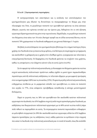 Β.3.α.iii | Συμπερασματικές παρατηρήσεις
Η κατηγοριοποίηση των απαντήσεων και η ανάλυση των αποτελεσμάτων του
ερωτηματολογίου μας έδωσαν τη δυνατότητα να σκιαγραφήσουμε το δείγμα μας στην
πλειοψηφία του. Έτσι, το μεγαλύτερο ποσοστό των ερωτηθέντων φαίνεται να είναι κάτοικοι
Αθηνών, γεγονός που κρίνεται ευνοϊκό για την έρευνα μας, δεδομένου ότι οι υπό εξέταση
οργανισμοί δραστηριοποιούνται μόνο στην πρωτεύουσα. Παράλληλα, το μεγαλύτερο ποσοστό
του δείγματος είναι κάτω των 34 ετών, διατηρεί προφίλ και σε άλλα κοινωνικά δίκτυα, ενώ σε
ποσοστό 70% χρησιμοποιεί το Facebook καθημερινά για χρονικό διάστημα 1-3 ωρών.
Με βάση τα αποτελέσματα του ερωτηματολογίου βλέπουμε ότι ο σημαντικότερος λόγος
χρήσης του Facebook είναι η επικοινωνία με φίλους, ενώ δεύτερος σε σειρά έρχεται η ενημέρωση
και ακολουθούν η χαλάρωση και η χρήση στον ελεύθερο χρόνο, η ψυχαγωγία και τελευταία η
επαγγελματική δικτύωση. Οι διαφημίσεις στο Facebook φαίνεται να ενοχλούν τους χρήστες,
καθώς τις αποφεύγουν, ενώ ελάχιστοι κάνουν κλικ σε αυτές (μόνο ένα 6%).
Σεότιαφοράτηνπολιτιστικήκατανάλωση,ηπλειοψηφίατουδείγματοςφαίνεταιναείναι
συχνοί καταναλωτές πολιτιστικών προϊόντων, καθώς σχεδόν οι μισοί έχουν παρακολουθήσει
περισσότερες από έξι πολιτιστικές εκδηλώσεις το τελευταίο εξάμηνο, με μια εμφανή προτίμηση
στον κινηματογράφο (40%) και τις συναυλίες (33%). Η αρκετά μεγάλη πολιτιστική κατανάλωση
ενδεχομένως συνδέεται με το μορφωτικό επίπεδο των ερωτηθέντων, οι οποίοι σε ποσοστό
που αγγίζει το 77%, είναι απόφοιτοι τριτοβάθμιας εκπαίδευσης ή κάτοχοι μεταπτυχιακού
διπλώματος,
Παρά το γεγονός πως το 38% των ερωτηθέντων δεν ακολουθεί κανέναν πολιτιστικό
οργανισμό στο facebook, ένα 43% λαμβάνει συχνά ή πολύ συχνά πρόσκληση μέσω Facebook για
εκδηλώσεις που διοργανώνουν πολιτιστικοί οργανισμοί, με το 40% αυτού να είναι πολύ ή πάρα
πολύ πιθανό να παρευρεθούν σε αυτές. Τα συγκεκριμένα ποσοστά παρουσιάζουν ενδιαφέρον
αν μελετηθούν συγκριτικά (το 38% δεν ακολουθεί κανέναν οργανισμό, αλλά ένα 43% λαμβάνει
πάραυτα προσκλήσεις για τις εκδηλώσεις τους), καθώς φαίνεται να εμπλέκουν στην επιρροή
που ασκεί το facebook στην πολιτιστική κατανάλωση και το word of mouth, όπως θα αναλυθεί
41Το Facebook ως μέσο-εργαλείο αύξησης της επισκεψιμότητας των πολιτιστικών οργανισμών
 