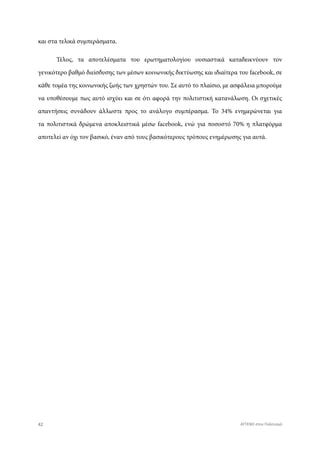 και στα τελικά συμπεράσματα.
Τέλος, τα αποτελέσματα του ερωτηματολογίου ουσιαστικά καταδεικνύουν τον
γενικότερο βαθμό διείσδυσης των μέσων κοινωνικής δικτύωσης και ιδιαίτερα του facebook, σε
κάθε τομέα της κοινωνικής ζωής των χρηστών του. Σε αυτό το πλαίσιο, με ασφάλεια μπορούμε
να υποθέσουμε πως αυτό ισχύει και σε ότι αφορά την πολιτιστική κατανάλωση. Οι σχετικές
απαντήσεις συνάδουν άλλωστε προς το ανάλογο συμπέρασμα. Το 34% ενημερώνεται για
τα πολιτιστικά δρώμενα αποκλειστικά μέσω facebook, ενώ για ποσοστό 70% η πλατφόρμα
αποτελεί αν όχι τον βασικό, έναν από τους βασικότερους τρόπους ενημέρωσης για αυτά.
42 ATTEND στον Πολιτισμό
 