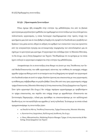 Β.3.β || Ημιδομημένες συνεντεύξεις
Β.3.β.i | Προετοιμασία Συνεντεύξεων
Όπως έχουμε ήδη αναφερθεί στην ενότητα της μεθοδολογίας ένα από τα βασικά
ερευνητικάμαςεργαλείαήτανημέθοδοςτωνημιδομημένωνσυνεντεύξεωνμετουςεπιλεγμένους
πολιτιστικούς οργανισμούς, η οποία λειτουργεί συμπληρωματικά στην πρώτη πτυχή του
ερωτήματος μας (εάν και σε ποιο βαθμό η ύπαρξη ενός προφίλ στο Facebook και η προβολή των
δράσεων τους μέσω αυτού, οδηγεί σε αύξηση του αριθμού των επισκεπτών τους) και προκύπτει
από την αναγκαιότητα έγκυρης και αντικειμενικής τεκμηρίωσης των αποτελεσμάτων μας σε
σχέση με το ερευνητικό μας ερώτημα. Ο οργανισμοί που επιλέξαμε ήταν το Μουσείο Μπενάκη,
το Six d.o.g.s. και η Στέγη Γραμμάτων και Τεχνών. Υπενθυμίζουμε ότι τα κριτήρια με τα οποία
έχουν επιλεγεί οι οργανισμοί αναφέρονται στην ενότητα της μεθοδολογίας.
Αποφασίστηκε ότι οι συνεντεύξεις είναι δόκιμο να γίνουν με τους Υπεύθυνους των So-
cial Media/Eπικοινωνίας του κάθε οργανισμού, κάνοντας την υπόθεση ότι καταρχάς υπάρχει
αρμόδιο τμήμα και θέση με αυτό το αντικείμενο και ότι η διαχείριση του προφίλ του οργανισμού
στο Facebook ανήκει σε αυτό το τμήμα. Κατόπιν έρευνας και επικοινωνίας με τους οργανισμούς
η υπόθεση μας επιβεβαιώθηκε σε μεγάλο βαθμό. Στους δύο από τους τρεις οργανισμούς υπήρχε
τμήμα Επικοινωνίας (Μουσείο Μπενάκη) ή Δ/νση επικοινωνίας (Στέγη Γραμμάτων και Τεχνών).
Στον τρίτο οργανισμό (Six d.o.g.s.) δεν υπήρχε παρόμοιο οργανόγραμμα με προβλεπόμενο
το τμήμα επικοινωνίας, και παρόλο που υπήρχε άτομο με αρμοδιότητα «Επικοινωνία και
Συντονισμός Παραγωγής», τελικά μας προτάθηκε να επικοινωνήσουμε με τον καλλιτεχνικό
διευθυντή ως τον πιο κατάλληλο και αρμόδιο γι’ αυτή τη δουλειά. Τα άτομα με τα οποία τελικά
πραγματοποιήσαμε τις συνεντεύξεις ήταν:
•	 κα Νικολέττα Μέντη, Υπεύθυνη Επικοινωνίας, Τμήμα Επικοινωνίας, Μουσείο Μπενάκη
•	 κ. Κωνσταντίνος Δαγριτσίκος, Καλλιτεχνική Διεύθυνση, Six d.o.g.s.
•	 κ. Νίκος Αθανασόπουλος, Marketing Projects Manager, Τμήμα: Δ/νση επικοινωνίας & Mar-
keting, Στέγη Γραμμάτων και Τεχνών
43Το Facebook ως μέσο-εργαλείο αύξησης της επισκεψιμότητας των πολιτιστικών οργανισμών
 