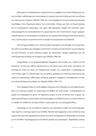 Προκειμένου να διασφαλιστεί η αξιοπιστία και η ακρίβεια στον τρόπο διεξαγωγής των
συνεντεύξεων καθορίσαμε και τυποποιήσαμε τις τεχνικές της συνέντευξης πριν από τη συλλογή
των πρωτογενών στοιχείων (Mishler 1996: 36), ενώ στηριζόμενοι στο ερευνητικό μας ερώτημα
καταλήξαμε στους θεματικούς άξονες της συνέντευξης. Στόχος μας ήταν να διερευνήσουμε
εάν οι συγκεκριμένοι οργανισμοί, που έχουν ήδη δημοφιλές προφίλ στο Facebook, έχουν
καταγεγραμμένη την επισκεψιμότητα του οργανισμού και εάν είναι δυνατόν να μας παρέχουν
περισσότερα και πιο συγκεκριμένα στοιχεία για την πραγματική επισκεψιμότητα στους χώρους
τους, η οποία μπορεί να προκύπτει από το προφίλ του οργανισμού στο Facebook.
Στη συνέχεια φτιάξαμε έναν πιλοτικό οδηγό ερωτήσεων και ελέγξαμε την εγκυρότητα
του, ώστε οι ερωτήσεις μας καταρχάς να καλύπτουν το εύρος του ερευνητικού μας ερωτήματος
και κατά δεύτερον να είναι απολύτως σαφείς και κατανοητές, πράγμα απαραίτητο για την
αποτελεσματική συλλογή των στοιχείων μας (Mishler 1996: 40).
Αποφασίσαμε να μη χρησιμοποιήσουμε δομημένες συνεντεύξεις (με e-mail), που θα
μπορούσε να είναι μια πιθανή προσέγγιση για την έρευνα μας, διότι λόγω της φύσης του
ερωτήματος, αλλά και λόγω του διαφορετικού προφίλ των οργανισμών, οι ημιδομημένες
συνεντεύξεις είχαν το πλεονέκτημα της πιο άμεσης, χαλαρής και ευέλικτης επικοινωνίας και
επομένως περισσότερες πιθανότητες συλλογής χρήσιμων ευρημάτων, αποσαφήνισης εννοιών
και τελικά καλύτερη κατανόησης του πλαισίου (Bailey 1994: 212).
Ενα ενδιαφέρον θέμα το οποίο λάβαμε υπόψη μας για τη δόμηση του ερωτηματολογίου
ήταν το γενικότερο προφίλ του οργανισμού στο βαθμό που αυτό μπορεί να διαμορφώνει τη
χρήση του συγκεκριμένου μέσου. Το παραπάνω μπορεί να γίνει αντιληπτό από το χώρο, την
οργανωσιακή δομή του οργανισμού, γενικότερη χρήση του διαδικτύου και των social media και
το προφίλ του ανθρώπου που έχει επιλέξει ο οργανισμός για τη συγκεκριμένη θέση.
Ξεκινήσαμε με την σύνταξη του κειμένου της επιστολής (e-mail), στο οποίο εξηγούμε:
ποιοι είμαστε, τι κάνουμε (έρευνα για το ΠΜΣ «Πολιτιστική Διαχείριση»), που εντάσσεται αυτή
ηέρευνακαιποιαείναιηχρησιμότητατηςκαιποιοείναιτοαίτημαμας(ναδιεξάγουμεσυνέντευξη
με τον υπεύθυνο της διαχείρισης του Facebook προφίλ του οργανισμού). Παράλληλα, κάναμε
44 ATTEND στον Πολιτισμό
 