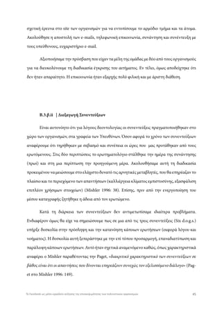 σχετική έρευνα στο site των οργανισμών για να εντοπίσουμε το αρμόδιο τμήμα και τα άτομα.
Ακολούθησε η αποστολή των e-mails, τηλεφωνική επικοινωνία, συνάντηση και συνέντευξη με
τους υπεύθυνους, ευχαριστήριο e-mail.
Αξιοποιήσαμε την πρόσβαση που είχαν τα μέλη της ομάδας με δύο από τους οργανισμούς
για να διευκολύνουμε τη διαδικασία έγκρισης του αιτήματος. Εν τέλει, όμως αποδείχτηκε ότι
δεν ήταν απαραίτητο. Η επικοινωνία ήταν εξαρχής πολύ φιλική και με άριστη διάθεση.
Β.3.β.ii | Διεξαγωγή Συνεντεύξεων
Είναι αυτονόητο ότι για λόγους δεοντολογίας οι συνεντεύξεις πραγματοποιήθηκαν στο
χώρο των οργανισμών, στα γραφεία των Υπευθύνων. Όσον αφορά το χρόνο των συνεντεύξεων
αναφέρουμε ότι τηρήθηκαν με σεβασμό και συνέπεια οι ώρες που μας προτάθηκαν από τους
ερωτόμενους. Στις δύο περιπτώσεις το ερωτηματολόγιο στάλθηκε την ημέρα της συνάντησης
(πρωί) και στη μια περίπτωση την προηγούμενη μέρα. Ακολουθήσαμε αυτή τη διαδικασία
προκειμένου να μειώσουμε στο ελάχιστο δυνατό τις αρνητικές μεταβλητές, που θα επηρέαζαν το
πλαίσιο και το περιεχόμενο των απαντήσεων (καλλιέργεια κλίματος εμπιστοσύνης, εξασφάλιση
επιπλέον χρήσιμων στοιχείων) (Mishler 1996: 38). Επίσης, πριν από την ενεργοποίηση του
μέσου καταγραφής ζητήθηκε η άδεια από τον ερωτώμενο.
Κατά τη διάρκεια των συνεντεύξεων δεν αντιμετωπίσαμε ιδιαίτερα προβλήματα.
Ενδιαφέρον όμως θα είχε να σημειώσουμε πως σε μια από τις τρεις συνεντεύξεις (Six d.o.g.s.)
υπήρξε δυσκολία στην πρόσληψη και την κατανόηση κάποιων ερωτήσεων (εκφορά λόγου και
νοήματος). Η δυσκολία αυτή ξεπεράστηκε με την επί τόπου προσαρμογή, επαναδιατύπωση και
παράλειψη κάποιων ερωτήσεων. Αυτό ήταν σχετικά αναμενόμενο καθώς, όπως χαρακτηριστικά
αναφέρει ο Mishler παραθέτοντας την Paget, «διακριτικό χαρακτηριστικό των συνεντεύξεων σε
βάθος είναι ότι οι απαντήσεις που δίνονται επηρεάζουν συνεχώς τον εξελισσόμενο διάλογο» (Pag-
et στο Mishler 1996: 149).
45Το Facebook ως μέσο-εργαλείο αύξησης της επισκεψιμότητας των πολιτιστικών οργανισμών
 