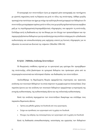 Η καταγραφή των συνεντεύξεων έγινε με ψηφιακό μέσο καταγραφής και ταυτόχρονα
με γραπτές σημειώσεις κατά τη διάρκεια και μετά το τέλος της συνάντησης. Δόθηκε μεγάλη
προσοχή στην πιστότητα του ήχου με στόχο την καλύτερη δυνατή μεταφορά των δεδομένων. Οι
συνεντεύξειςμεταγράφηκαναμέσωςμετάτοτέλοςτουςμεμεγάλησχολαστικότητακαιακρίβεια
μαζί με τις συμπληρωματικές/συμπαραδηλωτικές πληροφορίες, που αφορούν τη συνέντευξη.
Επιλέξαμε αυτή τη διαδικασία ως την πιο δόκιμη για τον έλεγχο των προκαταλήψεων και την
παραγωγήαξιόπιστωνδεδομένωνγιατηνανάλυσηέχονταςεπιπλέονυπόψημαςότι«ηδιαδικασία
κωδικοποίησης και αποκωδικοποίησης μιας αφήγησης απαιτεί μη λεκτικές πληροφορίες για να
εδραιώσει τα εικονικά και δεικτικά της νοήματα» (Mischler 1996: 84)
Β.3.β.iii | Μέθοδος Ανάλυσης Συνεντεύξεων
Οι θεωρητικές υποθέσεις σχετικά με το ερευνητικό μας ερώτημα δεν προηγήθηκαν
της συνέντευξης, αλλά βασίστηκαν σε εμπειρικά δεδομένα που προέκυψαν μέσα από τα
συγκεκριμένα κοινωνικά και πολιτισμικά πλαίσια και διαδικασίες των συνεντεύξεων.
Ακολουθήσαμε τη θεμελιωμένη θεωρία εφαρμόζοντας στρατηγικές και πρακτικές
ανάλυσης των ποιοτικών δεδομένων τα οποία παίρνουν τη μορφή κειμένου (textual data). Στην
παρούσα έρευνα για την ανάλυση των ποιοτικών δεδομένων εφαρμόστηκε η στρατηγική της
ανοιχτής κωδικοποίησης, της κωδικοποίησης άξονα και της επιλεκτικής κωδικοποίησης.
Κατά την ανάλυση περιεχομένου των συνεντεύξεων διακρίναμε και επιλέξαμε τους
παρακάτω θεματικούς άξονες:
•	 Τρόπος και μέθοδοι χρήσης του Facebook από τους οργανισμούς
•	 Στόχοι και προσδοκίες των οργανισμών από τη χρήση του Facebook
•	 Έλεγχος της αύξησης της επισκεψιμότητας των οργανισμών από τη χρήση του Facebook
Κατά τη διαδικασία αποκωδικοποίησης, κατανόησης και ερμηνείας των δεδομένων
46 ATTEND στον Πολιτισμό
 
