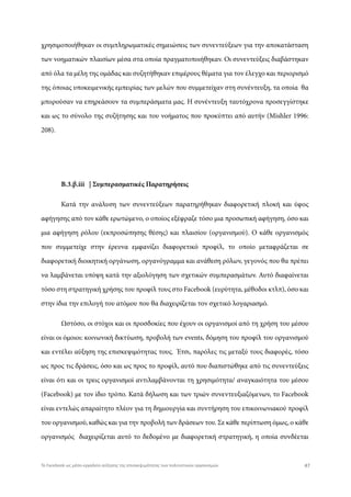 χρησιμοποιήθηκαν οι συμπληρωματικές σημειώσεις των συνεντεύξεων για την αποκατάσταση
των νοηματικών πλαισίων μέσα στα οποία πραγματοποιήθηκαν. Οι συνεντεύξεις διαβάστηκαν
από όλα τα μέλη της ομάδας και συζητήθηκαν επιμέρους θέματα για τον έλεγχο και περιορισμό
της όποιας υποκειμενικής εμπειρίας των μελών που συμμετείχαν στη συνέντευξη, τα οποία θα
μπορούσαν να επηρεάσουν τα συμπεράσματα μας. Η συνέντευξη ταυτόχρονα προσεγγίστηκε
και ως το σύνολο της συζήτησης και του νοήματος που προκύπτει από αυτήν (Mishler 1996:
208).
Β.3.β.iii | Συμπερασματικές Παρατηρήσεις
Κατά την ανάλυση των συνεντεύξεων παρατηρήθηκαν διαφορετική πλοκή και ύφος
αφήγησης από τον κάθε ερωτώμενο, ο οποίος εξέφραζε τόσο μια προσωπική αφήγηση, όσο και
μια αφήγηση ρόλου (εκπροσώπησης θέσης) και πλαισίου (οργανισμού). Ο κάθε οργανισμός
που συμμετείχε στην έρευνα εμφανίζει διαφορετικό προφίλ, το οποίο μεταφράζεται σε
διαφορετική διοικητική οργάνωση, οργανόγραμμα και ανάθεση ρόλων, γεγονός που θα πρέπει
να λαμβάνεται υπόψη κατά την αξιολόγηση των σχετικών συμπερασμάτων. Αυτό διαφαίνεται
τόσο στη στρατηγική χρήσης του προφίλ τους στο Facebook (ευρύτητα, μέθοδοι κτλπ), όσο και
στην ίδια την επιλογή του ατόμου που θα διαχειρίζεται τον σχετικό λογαριασμό.
Ωστόσο, οι στόχοι και οι προσδοκίες που έχουν οι οργανισμοί από τη χρήση του μέσου
είναι οι όμοιοι: κοινωνική δικτύωση, προβολή των events, δόμηση του προφίλ του οργανισμού
και εντέλει αύξηση της επισκεψιμότητας τους. Έτσι, παρόλες τις μεταξύ τους διαφορές, τόσο
ως προς τις δράσεις, όσο και ως προς το προφίλ, αυτό που διαπιστώθηκε από τις συνεντεύξεις
είναι ότι και οι τρεις οργανισμοί αντιλαμβάνονται τη χρησιμότητα/ αναγκαιότητα του μέσου
(Facebook) με τον ίδιο τρόπο. Κατά δήλωση και των τριών συνεντευξιαζόμενων, το Facebook
είναι εντελώς απαραίτητο πλέον για τη δημιουργία και συντήρηση του επικοινωνιακού προφίλ
του οργανισμού, καθώς και για την προβολή των δράσεων του. Σε κάθε περίπτωση όμως, ο κάθε
οργανισμός διαχειρίζεται αυτό το δεδομένο με διαφορετική στρατηγική, η οποία συνδέεται
47Το Facebook ως μέσο-εργαλείο αύξησης της επισκεψιμότητας των πολιτιστικών οργανισμών
 