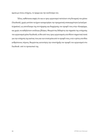 άμεσα με στους στόχους, το όραμα και την κουλτούρα του.
Τέλος, καθίσταται σαφές ότι και οι τρεις οργανισμοί πιστεύουν στη δυναμική του μέσου
(Facebook), χωρίς ωστόσο να έχουν καταμετρήσει την πραγματική επισκεψιμότητα (actual par-
ticipation), ως αποτέλεσμα της συντήρησης και διαχείρισης του προφίλ τους στην πλατφόρμα,
και χωρίς να εκδηλώνουν ανάλογες βλέψεις. Θεωρώντας δεδομένη την σημασία της ενίσχυσης
του οργανισμού μέσω Facebook, οι δύο από τους τρεις οργανισμούς επενδύουν σημαντικά ποσά
για την ενίσχυση της εικόνας τους και των event μέσα από το προφίλ τους, ενώ ο τρίτος επενδύει
ανθρώπινους πόρους, θεωρώντας αυτονόητη την υποστήριξη του προφίλ του οργανισμού στο
Facebook από το προσωπικό της.
48 ATTEND στον Πολιτισμό
 
