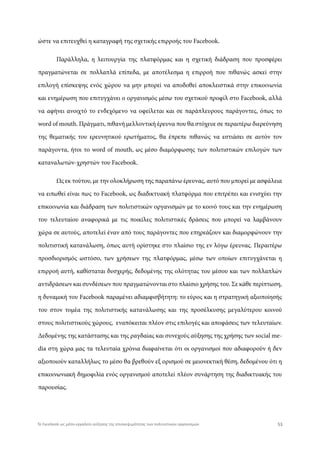 ώστε να επιτευχθεί η καταγραφή της σχετικής επιρροής του Facebook.
Παράλληλα, η λειτουργία της πλατφόρμας και η σχετική διάδραση που προσφέρει
πραγματώνεται σε πολλαπλά επίπεδα, με αποτέλεσμα η επιρροή που πιθανώς ασκεί στην
επιλογή επίσκεψης ενός χώρου να μην μπορεί να αποδοθεί αποκλειστικά στην επικοινωνία
και ενημέρωση που επιτυγχάνει ο οργανισμός μέσω του σχετικού προφίλ στο Facebook, αλλά
να αφήνει ανοιχτό το ενδεχόμενο να οφείλεται και σε παράπλευρους παράγοντες, όπως το
word of mouth. Πράγματι, πιθανή μελλοντική έρευνα που θα στόχευε σε περαιτέρω διερεύνηση
της θεματικής του ερευνητικού ερωτήματος, θα έπρεπε πιθανώς να εστιάσει σε αυτόν τον
παράγοντα, ήτοι το word of mouth, ως μέσο διαμόρφωσης των πολιτιστικών επιλογών των
καταναλωτών-χρηστών του Facebook.
Ως εκ τούτου, με την ολοκλήρωση της παραπάνω έρευνας, αυτό που μπορεί με ασφάλεια
να ειπωθεί είναι πως το Facebook, ως διαδικτυακή πλατφόρμα που επιτρέπει και ενισχύει την
επικοινωνία και διάδραση των πολιτιστικών οργανισμών με το κοινό τους και την ενημέρωση
του τελευταίου αναφορικά με τις ποικίλες πολιτιστικές δράσεις που μπορεί να λαμβάνουν
χώρα σε αυτούς, αποτελεί έναν από τους παράγοντες που επηρεάζουν και διαμορφώνουν την
πολιτιστική κατανάλωση, όπως αυτή ορίστηκε στο πλαίσιο της εν λόγω έρευνας. Περαιτέρω
προσδιορισμός ωστόσο, των χρήσεων της πλατφόρμας, μέσω των οποίων επιτυγχάνεται η
επιρροή αυτή, καθίσταται δυσχερής, δεδομένης της ολότητας του μέσου και των πολλαπλών
αντιδράσεων και συνδέσεων που πραγματώνονται στο πλαίσιο χρήσης του. Σε κάθε περίπτωση,
η δυναμική του Facebook παραμένει αδιαμφισβήτητη: το εύρος και η στρατηγική αξιοποίησής
του στον τομέα της πολιτιστικής κατανάλωσης και της προσέλκυσης μεγαλύτερου κοινού
στους πολιτιστικούς χώρους, εναπόκειται πλέον στις επιλογές και αποφάσεις των τελευταίων.
Δεδομένης της κατάστασης και της ραγδαίας και συνεχούς αύξησης της χρήσης των social me-
dia στη χώρα μας τα τελευταία χρόνια διαφαίνεται ότι οι οργανισμοί που αδιαφορούν ή δεν
αξιοποιούν καταλλήλως το μέσο θα βρεθούν εξ ορισμού σε μειονεκτική θέση, δεδομένου ότι η
επικοινωνιακή δημοφιλία ενός οργανισμού αποτελεί πλέον συνάρτηση της διαδικτυακής του
παρουσίας.
53Το Facebook ως μέσο-εργαλείο αύξησης της επισκεψιμότητας των πολιτιστικών οργανισμών
 