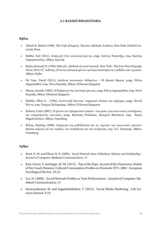 Δ.1 ΒΑΣΙΚΗ ΒΙΒΛΙΟΓΡΑΦΙΑ
Βιβλία
Άρθρα
•	 Alford, R. Robert (1998), The Craft of Inquiry: Theories, Methods, Evidence, New York: Oxford Uni-
versity Press
•	 Babbie, Earl (2011), Εισαγωγή στην κοινωνική έρευνα, μτφρ. Γιάννης Βογιατζής, επιμ. Κώστας
Ζαφειρόπουλος, Αθήνα: Κριτική
•	 Bailey, Kenneth D. (1994) (4th ed.), Methods of social research, New York : The Free Press Κυριαζή,
Νότα (2011) (ζ’ ‘εκδοση), Η κοινωνιολογική έρευνα: κριτική επισκόπηση των μεθόδων και τεχνικών,
Αθήνα: Πεδίο
•	 De Vaus, David (2011), Ανάλυση κοινωνικών δεδομένων : 50 βασικά θέματα, μτφρ. Ελένη
Δημητριάδου, επιμ. Νότα Κυριαζή, Αθήνα: Ελληνικά Γράμματα
•	 Mason, Jennifer (2003), Η διεξαγωγή της ποιοτικής έρευνας, μτφρ. Ελένη Δημητριάδου, επιμ. Νότα
Κυριαζή, Αθήνα: Ελληνικά Γράμματα
•	 Mishler, Elliot G. (1996), Συνέντευξη Έρευνας: νοηματικό πλαίσιο και αφήγημα, μτφρ. Ντενίζ
Ρώντα, επιμ. Γιώργος Καλομοίρης, Αθήνα: Ελληνικά Γράμματα
•	 Robson, Colin (2007), Η έρευνα του πραγματικού κόσμου : ένα μέσον για κοινωνικούς επιστήμονες
και επαγγελματίες ερευνητές, μτφρ. Βασιλική Νταλάκου, Κατερίνα Βασιλικού, επιμ. Καίτη
Μιχαλοπούλου, Αθήνα: Gutenberg
•	 Φίλιας, Βασίλης (2000), Εισαγωγή στη μεθοδολογία και τις τεχνικές των κοινωνικών ερευνών:
Βασικά κείμενα για την παιδεία, την εκπαίδευση και την κατάρτιση, επιμ. Δ.Γ. Τσαούσης, Αθήνα:
Gutenberg
•	 Boyd, D. M. and Ellison N. B. (2008), ΄Social Network Sites: Definition, History and Scholarship΄,
Journal of Computer-Mediated Communication, 13
•	 Katz-Gerro, Τ. and Jæger, M. M. (2013), ΄Top of the Pops, Ascend of the Omnivores, Defeat
of the Couch Potatoes: Cultural Consumption Profiles in Denmark 1975–2004΄, European
Sociological Review, 29 (2)
•	 Liu, H. (2008), ΄Social Network Profiles as Taste Performances΄, Journal of Computer-Me-
diated Communication, 13
•	 Saravanakumar, M. and Suganthalakshmi, T. (2012), ΄Social Media Marketing΄, Life Sci-
ences Journal, 9 (4)
57Το Facebook ως μέσο-εργαλείο αύξησης της επισκεψιμότητας των πολιτιστικών οργανισμών
 