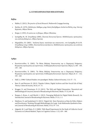 Δ.2 ΣΥΜΠΛΗΡΩΜΑΤΙΚΗ ΒΙΒΛΙΟΓΡΑΦΙΑ
•	 Babbie, E. (2012), The practice of Social Research, Wadsworth Cengage learning
•	 Barthes, R. (1979), Μυθολογίες Μάθημα, μτφρ. Καίτη Χατζηδήμου, Ιουλιέττα Ράλλη, επιμ. Γιάννης
Κρητικός, Αθήνα: Ράππα
•	 Berger, J. (1993), H εικόνα και το βλέμμα, Αθήνα: Οδυσσέας
•	 Ιωσηφίδης Θ., Μ. Σπυριδάκης (2006), Ποιοτική Κοινωνική Έρευνα. Μεθοδολογικές προσεγγίσεις
και ανάλυση δεδομένων, Αθήνα: Κριτική
•	 Μιχαηλίδου, Μ. (2005), ΄Ανάλυση λόγου, ταυτότητα και επικοινωνία΄, στο Ιωσηφίδης Θ. & Μ.
Σπυριδάκης (επιμ.) (2006), Ποιοτική Κοινωνική Έρευνα. Μεθοδολογικές προσεγγίσεις και ανάλυση
δεδομένων, Αθήνα: Κριτική
•	 Κωνσταντινίδου, Χ. (2002), ‘Τα Μέσα Μαζικής Επικοινωνίας και η Παραγωγή Νοήματος:
θεωρητικές προσεγγίσεις και προοπτικές’, Επιθεώρηση Κοινωνικών Ερευνών, Μέρος Α, 108 – 109,
139 – 188
•	 Κωνσταντινίδου, Χ. (2003), ‘Τα Μέσα Μαζικής Επικοινωνίας και η Παραγωγή Νοήματος:
θεωρητικές προσεγγίσεις και προοπτικές’, Επιθεώρηση Κοινωνικών Ερευνών, Μέρος Β, 11 – 112,
193 – 265
•	 Hall, S., (1980) ‘Cultural Studies: two paradigms’. Media, Culture & Society, 2 (1): 57 – 72.
•	 Beer, D. and Burrows, R. (2013), ‘Popular Culture, Digital Archives and New Social Life of Data’,
Theory, Culture & Society, 30 (4), 47- 71
•	 Brugger, N. and Finnemann, N. O. (2013), ‘The Web and Digital Humanities: Theoretical and
Methodological Concerns’, Journal of Broadcasting & Electronic Media. 57 (1), 66- 80
•	 Burgess, J., Bruns, A. and Hjorth, L. (2013), ‘Emerging Methods for Digital Media Research: An
Introduction’. Journal of Broadcasting & Electronic Media. 57 (1), 1-3
•	 Matthews, N. and Sunderland, N. (2013), ‘Digital Life- Story Narratives as Data for Policy Makers
and Practitioners: Thinking Through Methodologies for Large- Scale Multimedia Qualitative Data-
sets’, Journal of Broadcasting & Electronic Media, 57(1), 97- 114.
•	 Salganik, M. J. and Watts, D. J. (2009), ‘Web-Based Experiments for the Study of Collective Social
Dynamics in Cultural Markets’, Topics in Cognitive Science. 1 (3), 439 – 468.
Βιβλία
Άρθρα
58 ATTEND στον Πολιτισμό
 