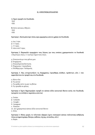 Ε.1 ΕΡΩΤΗΜΑΤΟΛΟΓΙΟ
Α. Έχετε προφίλ στο Facebook;
 NAI
 OXI
Β. Είστε κάτοικος Αθηνών;
 ΝΑΙ
 ΟΧΙ
Ερώτηση 1. Κατά μέσο όρο πόσες ώρες ημερησίως κάνετε χρήση του Facebook;
α. έως 1 ώρα
β. 1-3 ώρες
γ. 3-5 ώρες
δ. πάνω από 5 ώρες
Ερώτηση 2. Παρακαλώ ιεραρχήστε τους λόγους για τους οποίους χρησιμοποιείτε το Facebook
1:Κυριότερος λόγος, 5: Λιγότερο σημαντικός λόγος
α. Επικοινωνία με τους φίλους μου
β. Ενημέρωση
γ. Επαγγελματική δικτύωση
δ. Ψυχαγωγία / Διασκέδαση
ε. Ελεύθερη ώρα / Χαλάρωση
Ερώτηση 3. Πως αντιμετωπίζετε τις διαφημίσεις (προώθηση σελίδων, προϊόντων, κλπ. ) που
εμφανίζονται στο προφίλ σας στο Facebook;
α. Κάνω κλικ
β. Τις αγνοώ
γ. Τις κρύβω ώστε να μην τις βλέπω
δ. Τις προωθώ σε φίλους
Ερώτηση 4. Έχετε δημιουργήσει προφίλ σε κάποιο άλλο κοινωνικό δίκτυο εκτός του Facebook;
(μπορείτε να επιλέξετε παραπάνω από ένα)
α. Twitter
β.  Linkedin
γ.  Google+
δ.  Instagram
ε.  Pinterest
στ. Δεν χρησιμοποιώ κάποιο άλλο κοινωνικό δίκτυο
ζ. Άλλο: 
Ερώτηση 5. Πόσες φορές το τελευταίο εξάμηνο έχετε επισκεφτεί κάποια πολιτιστική εκδήλωση
(όπως κινηματογράφο, θέατρο, εκθέσεις τέχνης, συναυλίες, κλπ.)
α. Καμία
61Το Facebook ως μέσο-εργαλείο αύξησης της επισκεψιμότητας των πολιτιστικών οργανισμών
 