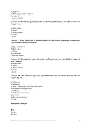 β. Συμφωνώ
γ. Ούτε συμφωνώ ούτε διαφωνώ
δ, Διαφωνώ
ε. Διαφωνώ Πολύ
Ερώτηση 11. Λαμβάνετε προσκλήσεις από Πολιτιστικούς Οργανισμούς για πιθανά events που
διοργανώνουν;
α. Πολύ συχνά
β. Συχνά
γ. Μερικές Φορές
δ. Σπάνια
ε. Ποτέ
Ερώτηση 12. Πόσο πιθανό είναι να παρακολουθήσετε ένα πολιτιστικό δρώμενο για το οποίο έχετε
λάβει event invitation μέσω facebook;
α. Πάρα πολύ πιθανό
β. Πολύ πιθανό
γ. Μέτρια
δ. Λίγο πιθανό
ε. Καθόλου πιθανό
Ερώτηση 13. Παρευρίσκεστε στις πολιτιστικές εκδηλώσεις/events που έχετε δηλώσει συμμετοχή
μέσω Facebook;
α. Πολύ συχνά
β. Συχνά
γ. Μερικές Φορές
δ. Σπάνια
ε. Ποτέ
Ερώτηση 14. Την τελευταία φορά που παρακολουθήσατε ένα πολιτιστικό δρώμενο από που
ενημερωθήκατε;
α. Τηλεόραση
β. Ραδιόφωνο
γ. Τύπος ( Εφημερίδες, Αθηνόραμα, Free press)
δ. Ιστοσελίδα του Οργανισμού
ε. Facebook
στ. Άλλα κοινωνικά δίκτυα
ζ. Διαδίκτυο
η. Πρόταση από φίλους
θ. Άλλο: 
Δημογραφικά στοιχεία
Φύλο
 Άντρας
 Γυναίκα
63Το Facebook ως μέσο-εργαλείο αύξησης της επισκεψιμότητας των πολιτιστικών οργανισμών
 