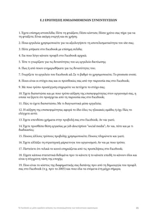 Ε.2 ΕΡΩΤΗΣΕΙΣ ΗΜΙΔΟΜΗΜΕΝΩΝ ΣΥΝΕΝΤΕΥΞΕΩΝ
1. Έχετε επίσημη ιστοσελίδα; Πότε τη φτιάξατε; Πόσο κόστισε; Πόσο χρόνο σας πήρε για να
τη φτιάξετε; Είναι ακόμη ενεργή και σε χρήση;
2. Ποια εργαλεία χρησιμοποιείτε για να αξιολογήσετε τη αποτελεσματικότητα του site σας;
3. Πότε μπήκατε στο Facebook με επίσημη σελίδα;
4. Για ποιο λόγο κάνατε προφίλ στο Facebook αρχικά;
5. Τότε τι γνωρίζατε για τις δυνατότητες του ως εργαλείο δικτύωσης;
6. Πως ή από ποιον ενημερωθήκατε για τις δυνατότητες του;
7. Γνωρίζετε το εργαλείο του Facebook ad; Σε τι βαθμό το χρησιμοποιείτε; Tο promote event;
8. Ποιοι είναι οι στόχοι σας και οι προσδοκίες σας από την παρουσία σας στο Facebook;
9. Με ποιο τρόπο-προσέγγιση επιχειρείτε να πετύχετε το στόχο σας;
10. Έχετε διαπιστώσει και με ποιο τρόπο αύξηση της επισκεψιμότητας στον οργανισμό σας, η
οποία να ξέρετε ότι προέρχεται από τη παρουσία σας στο Facebook;
11. Πώς το έχετε διαπιστώσει; Με τι διαγνωστικά μέσα-εργαλεία;
12. Η αύξηση της επισκεψιμότητας αφορά το ίδιο όλες τις ηλικιακές ομάδες ή όχι; Πώς το
ελέγχετε αυτό;
13. Έχετε επενδύσει χρήματα στην προβολή σας στο Facebook; Αν ναι γιατί;
14. Έχετε προσθέσει θέση εργασίας με job description “social media”; Αν ναι, πότε και με τι
διαδικασίες;
15. Ποιους άλλους τρόπους προβολής χρησιμοποιείτε; Ποιους πληρώνετε και γιατί;
16. Έχετε αλλάξει τη στρατηγική μάρκετινγκ του οργανισμού; Αν ναι με ποιο τρόπο;
17. Πιστεύετε ότι τελικά το κοινό επηρεάζεται από τις προσκλήσεις στο Facebook;
18. Είχατε κάποια στατιστικά δεδομένα πριν το κάνετε ή το κάνατε επειδή το κάνουν όλοι και
είναι η σύγχρονη τάση της εποχής;
19. Ποιο είναι το κόστος της διαφημιστικής σας δαπάνης πριν από τη δημιουργία του προφίλ
σας στο Facebook (π.χ. πριν το 2005) και ποιο όλα τα επόμενα έτη μέχρι σήμερα;
65Το Facebook ως μέσο-εργαλείο αύξησης της επισκεψιμότητας των πολιτιστικών οργανισμών
 