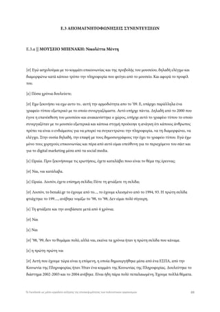 Ε.3 ΑΠΟΜΑΓΝΗΤΟΦΩΝΗΣΕΙΣ ΣΥΝΕΝΤΕΥΞΕΩΝ
Ε.3.α || ΜΟΥΣΕΙΟ ΜΠΕΝΑΚΗ: Νικολέττα Μέντη
[σ] Εγώ ασχολούμαι με το κομμάτι επικοινωνίας και της προβολής του μουσείου, δηλαδή ελέγχω και
διαμορφώνω κατά κάποιο τρόπο την πληροφορία που φεύγει από το μουσείο. Και αφορά το προφίλ
του.
[ε] Πόσα χρόνια δουλεύετε;
[σ] Εχω ξεκινήσει να εχω αυτο το.. αυτή την αρμοδιότητα απο το ‘09. Ε, υπάρχει παράλληλα ένα
γραφείο τύπου εξωτερικό με το οποίο συνεργαζόμαστε. Αυτό υπήρχε πάντα. Δηλαδή από το 2000 που
έγινε η επανέκθεση του μουσείου και ανακαινίστηκε ο χώρος, υπήρχε αυτό το γραφέιο τύπου το οποίο
συνεργαζόταν με το μουσείο εξωτερικά και κάποια στιγμή προέκυψε η ανάγκη ότι κάποιος άνθρωπος
πρέπει να είναι ο ενδιάμεσος για να μπορεί να συγκεντρώνει την πληροφορία, να τη διαμορφώνει, να
ελέγχει. Στην ουσία δηλαδή, την επαφή με τους δημοσιογράφους την έχει το γραφείο τύπου. Εγώ έχω
μόνο τους χορηγούς επικοινωνίας και πέρα από αυτό είμαι υπεύθυνη για το περιεχόμενο του σάιτ και
για το digital marketing μέσα από τα social media.
[ε] Ωραία. Πριν ξεκινήσουμε τις ερωτήσεις, έχετε καταλάβει ποιο είναι το θέμα της έρευνας;
[σ] Ναι, ναι κατάλαβα.
[ε] Ωραία. Λοιπόν, έχετε επίσημη σελίδα; Πότε τη φτιάξατε τη σελίδα;
[σ] Λοιπόν, το benaki.gr το έχουμε από το..., το έχουμε κλεισμένο από το 1994, 93. Η πρώτη σελίδα
φτιάχτηκε το 199...., ανέβηκε νομίζω το ‘98, το ‘98; Δεν είμαι πολύ σίγουρη.
[ε] Τη φτιάξατε και την ανεβάσατε μετά από 4 χρόνια;
[σ] Ναι
[ε] Ναι
[σ] ‘98, ‘99, δεν το θυμάμαι πολύ, αλλά ναι, εκείνα τα χρόνια ήταν η πρώτη σελίδα που κάναμε.
[ε] η πρώτη-πρώτη ναι
[σ] Αυτή που έχουμε τώρα είναι η επόμενη, η οποία δημιουργήθηκε μέσα από ένα ΕΣΠΑ, από την
Κοινωνία της Πληροφορίας ήταν. Ήταν ένα κομμάτι της Κοινωνίας της Πληροφορίας. Δουλεύτηκε το
διάστημα 2002-2003 και το 2004 ανέβηκε. Εϊναι ήδη πάρα πολύ πεπαλαιωμένη. Έχουμε πολλά θέματα.
69Το Facebook ως μέσο-εργαλείο αύξησης της επισκεψιμότητας των πολιτιστικών οργανισμών
 