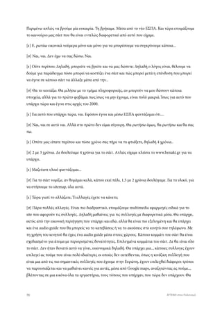 Περιμένω απλώς να βρούμε μία ευκαιρία. Τη βρήκαμε. Μέσα από το νέο ΕΣΠΑ. Και τώρα ετοιμάζουμε
το καινούριο μας σάιτ που θα είναι εντελώς διαφορετικό από αυτό που είχαμε.
[ε] Ε, ρωτάω εικονικά νούμερα μόνο και μόνο για να μπορέσουμε να συγκρίνουμε κάποια...
[σ] Ναι, ναι. Δεν έχω να σας δώσω. Ναι.
[ε] Ούτε περίπου; Δηλαδή, μπορείτε να βρείτε και να μας δώσετε; Δηλαδή ο λόγος είναι, θέλουμε να
δούμε για παράδειγμα πόσο μπορεί να κοστίζει ένα σάιτ και πώς μπορεί μετά η επένδυση που μπορεί
να έγινε σε κάποιο σάιτ να άλλαξε μέσα από την...
[σ] Θα το κοιτάξω. Θα μιλήσω με το τμήμα πληροφορικής, αν μπορούν να μου δώσουν κάποια
στοιχεία, αλλά για το πρώτο φοβάμαι πως ίσως να μην έχουμε, είναι πολύ μακριά. Ίσως για αυτό που
υπάρχει τώρα και έγινε στις αρχές του 2000.
[ε] Για αυτό που υπάρχει τώρα, ναι. Εφόσον έγινε και μέσω ΕΣΠΑ φαντάζομαι ότι....
[σ] Ναι, ναι σε αυτό ναι. Αλλά στο πρώτο δεν είμαι σίγουρη. Θα ρωτήσω όμως, θα ρωτήσω και θα σας
πω.
[ε] Οπότε μας είπατε περίπου και πόσο χρόνο σας πήρε να το φτιάξετε, δηλαδή 4 χρόνια..
[σ] 2 με 3 χρόνια. Δε δουλεύαμε 4 χρόνια για το σάιτ. Απλώς είχαμε κλείσει το www.benaki.gr για να
υπάρχει.
[ε] Μαζεύατε υλικό φαντάζομαι...
[σ] Για το σάιτ νομίζω, αν θυμάμαι καλά, κάπου εκεί πάλι, 1,5 με 2 χρόνια δουλέψαμε. Για το υλικό, για
να στήσουμε το sitemap, όλα αυτά.
[ε] Τώρα γιατί το αλλάζετε; Τι αλλαγές έχετε να κάνετε;
[σ] Πάρα πολλές αλλαγές. Είναι πιο διαδραστικό, ετοιμάζουμε multimedia εφαρμογές ειδικά για το
site που αφορούν τις συλλογές. Δηλαδή μαθαίνεις για τις συλλογές με διαφορετικά μέσα. Θα υπάρχει,
εκτός από την εικονική περιήγηση που υπάρχει και εδώ, αλλά θα είναι πιο εξελιγμένη και θα υπάρχει
και ένα audio guide που θα μπορείς να το κατεβάσεις ή να το ακούσεις στο κινητό σου τηλέφωνο. Με
τη χρήση του κινητού θα έχεις ένα audio guide μέσα στους χώρους. Κάποιο κομμάτι του σάιτ θα είναι
σχεδιασμένο για άτομα με περιορισμένες δυνατότητες. Επιλεγμένα κομμάτια του σάιτ. Δε θα είναι όλο
το σάιτ. Δεν ήταν δυνατό αυτό να γίνει, οικονομικά δηλαδή. Θα υπάρχει μια.., κάποιες συλλογες έχουν
επιλεγεί ας πούμε που είναι πολύ ιδιαίτερες οι οποίες δεν εκτείθενται, όπως η κινέζικη συλλογή που
είναι μια από τις πιο σημαντικές συλλογές που έχουμε στην Ευρώπη, έχουν επιλεχθεί διάφοροι τρόποι
να παρουσιάζεται και να μαθαίνει κανείς για αυτές, μέσα από Google maps, αναζητώντας ας πούμε..,
βλέποντας σε μια εικόνα όλα τα εργαστήρια, τους τόπους που υπήρχαν, που τώρα δεν υπάρχουν. Θα
70 ATTEND στον Πολιτισμό
 