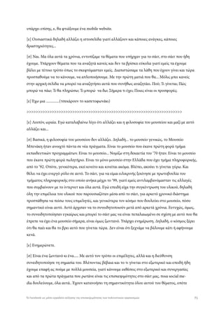 υπάρχει επίσης, ε, θα φτιάξουμε ένα mobile website.
[ε] Ουσιαστικά δηλαδή αλλάζει η ιστοσελίδα γιατί αλλάζουν και κάποιες ανάγκες, κάποιες
δραστηριότητες...
[σ] Ναι. Μα όλα αυτά τα χρόνια, εντοπίζαμε τα θέματα που υπήρχαν για το σάιτ, στο σάιτ που ήδη
έχουμε. Υπάρχουν θέματα που τα αναζητά κανείς και δεν τα βρίσκει εύκολα γιατί εμείς τα έχουμε
βάλει με τέτοιο τρόπο όπως το σκεφτόμασταν εμείς. Διαπιστώσαμε τα λάθη που έχουν γίνει και τώρα
προσπαθούμε να το κάνουμε, να απλοποιήσουμε. Με την πρώτη ματιά που θα... Μόλις μπει κανείς
στην αρχική σελίδα να μπορεί να αναζητήσει αυτά που συνήθως αναζητάει. Πού; Τι γίνεται; Πώς
μπορώ να πάω; Τι θα πληρώσω; Τι μπορώ να δω; Σήμερα τι έχει; Ποιες είναι οι προσφορές;
[ε] Έχω μια ..............(τσεκάρουν το κασετοφωνάκι)
>>>>>>>>>>>>>>>>>>>>>>>>>>>>>>>>>>>>>>>>>>>>>>>>>>>>>>>>>>>>>>>>>>>>
[ε] Λοιπόν, ωραία. Εγώ καταλαβαίνω λίγο ότι αλλάζει και η φιλοσοφία του μουσείου και μαζί με αυτό
αλλάζει και...
[σ] Βασικά, η φιλοσοφία του μουσείου δεν αλλάζει. Δηλαδή... το μουσείο γενικώς, το Μουσείο
Μπενάκη ήταν ανοιχτό πάντα σε νέα πράγματα. Είναι το μουσείο που έκανε πρώτη φορά τμήμα
εκπαιδευτικών προγραμμάτων. Είναι το μουσείο... Νομίζω στη δεκαετία του ‘70 ήταν. Είναι το μουσείο
που έκανε πρώτη φορά πωλητήριο. Είναι το μόνο μουσείο στην Ελλάδα που έχει τμήμα πληροφορικής,
από το ‘92. Οπότε, γενικότερα, εκεί κινείτο και κινείται ακόμα. Βλέπει, ακούει τι γίνεται γύρω. Και
θέλει να έχει ενεργό ρόλο σε αυτό. Το σάιτ, για να είμαι ειλικρινής ξεκίνησε με πρωτοβουλία του
τμήματος πληροφορικής στο οποίο ανήκα μέχρι το ‘99, γιατί εμείς αντιλαμβανόμασταν τις αλλαγές
που συμβαίνουν με το ίντερνετ και όλα αυτά. Εγώ επειδή είχα την συγκέντρωση του υλικού, δηλαδή
όλη την επιμέλεια του υλικού που παρουσιαζόταν μέσα από το σάιτ, για αρκετό χρονικό διάστημα
προσπάθησα να πείσω τους επιμελητές, και γενικότερα τον κόσμο που δουλεύει στο μουσείο, πόσο
σημαντικό είναι αυτό. Αυτό άρχισαν να το συνειδητοποιούν μετά από αρκετά χρόνια. Ευτυχώς, όμως,
το συνειδητοποίησαν εγκαίρως και μπορεί το σάιτ μας να είναι πεπαλαιωμένο σε σχέση με αυτό που θα
έπρεπε να έχει ένα μουσείο σήμερα, είναι όμως ζωντανό. Υπάρχει ενημέρωση. Δηλαδή, ο κόσμος ξέρει
ότι θα παέι και θα το βρει αυτό που γίνεται τώρα. Δεν είναι ότι ξεχνάμε να βάλουμε κάτι ή αφήνουμε
κενά.
[ε] Ενημερώνετε.
[σ] Είναι ένα ζωντανό κι ένα..... Με αυτό τον τρόπο οι επιμέλητες, αλλά και η διεύθυνση
συνειδητοποίησε τη σημασία του. Βλέποντας βέβαια και το τι γίνεται στο εξωτερικό και επειδή ήδη
έχουμε επαφή ας πούμε με πολλά μουσεία, γιατί κάνουμε εκθέσεις στο εξωτερικό και συνεργασίες
και από τα πρώτα πράγματα που ρωτάνε είναι τις επισκεψιμότητες στο σάιτ μας, ποια social me-
dia δουλεύουμε, όλα αυτά.. Έχουν κατανοήσει τη σημαντικότητα όλου αυτού του θέματος, οπότε
71Το Facebook ως μέσο-εργαλείο αύξησης της επισκεψιμότητας των πολιτιστικών οργανισμών
 