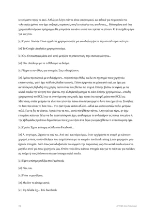 κινούμαστε προς τα εκεί. Απλώς οι λόγοι πάντα είναι οικονομικοί, και ειδικά για το μουσείο τα
τελευταία χρόνια που έχει σοβαρές περικοπές στη λειτουργία του, απολύσεις... Μόνο μέσα από ένα
χρηματοδοτούμενο πρόγραμμα θα μπορούσε να κάνει αυτά που πρέπει να γίνουν. Κι έτσι ήρθε η ώρα
για να γίνει.
[ε] Ωραία. Λοιπόν. Ποια εργαλεία χρησιμοποιείτε για να αξιολογήσετε την αποτελεσματικότητα...
[σ] Το Google Analytics χρησιμοποιούμε.
[ε] Οκ. Ουσιαστικά μέσα από αυτό μετράτε τη στατιστική, την επισκεψιμότητα...
[σ] Ναι. Ανάλογα με το τι θέλουμε να δούμε.
[ε] Ψάχνετε συνήθως για στοιχεία; Σας ενδιαφέρουν;
[σ] Εμένα προσωπικά με ενδιαφέρουν... περισσότερο θέλω να δω σε σχέση με τους χορηγούς
επικοινωνίας, γιατί έχω πολλούς διαδικτυακούς. Πόσοι έρχονται σε μένα από εκεί, αν έχω μια
ανταπόκριση δηλαδή στη χρήση. Αυτό είναι που βλέπω πιο συχνά. Επίσης βλέπω σε σχέση με τα
social media την κίνηση που γίνεται, την αλληλεπίδραση με το σάιτ. Επίσης χρησιμοποιώ... επειδή
χρησιμοποιώ το BCLI για τη συντόμευση ενός path, έχω κάνει ένα προφίλ μέσα στο BCLI ως
Μπενάκη, οπότε μετράω τα κλικ που γίνονται πάνω στο συγκεκριμένο λινκ που έχω κάνει. Συνήθως
το λινκ που είναι το λινκ του... στο σάιτ ή και κάπου αλλού... αλλά και αυτό κοιτάζω πολύ, μετράω
πολύ. Για να δω τι γίνεται. Αυτά είναι τα πιο... αυτά που βλέπω πάντα. Από εκεί και πέρα, αν έχω
ετοιμάσει κάτι και θέλω να δω τι ανταπόκριση έχει, ανάλογα με το ενδιαφέρον ας πούμε του μήνα ή
της εβδομάδας ή κάποιο δημοσίευμα που έχει κινήσει ένα θέμα για εμάς βλέπω τι ανταπόκριση έχει.
[ε] Ωραία. Έχετε επίσημη σελίδα στο Facebook...
[σ] Α, συγνωμη, ξέχασα να σας πω. Από εκεί και πέρα όμως, όταν ερχόμαστε σε επαφή με κάποιον
χορηγό, ενίοτε, οι συνάδελφοι που ασχολούνται με το κομμάτι του fund raising ή των χορηγιών, μου
ζητούν στοιχεία. Γιατί όπως καταλαβαίνετε το κομμάτι της παρουσίας μας στα social media είναι ένα
μεγάλο ατού για τους χορηγούς μας. Οπότε τους δίνω κάποια στοιχεία και για το σάιτ και για τα likes
ας πούμε ή τους followers στα αντίστοιχα social media.
[ε] Έχετε επίσημη σελίδα στο Facebook;
[σ] Ναι, ναι.
[ε] Πότε τη φτιάξατε;
[σ] Μα δεν τα είπαμε αυτά;
[ε] Τη σελίδα όχι... Στο Facebook
72 ATTEND στον Πολιτισμό
 