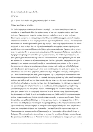 [σ] Α, στο Facebook. Συγνώμη. Το ‘10.
[ε] Το ‘10.
[σ] Το πρώτο social media που χρησιμοποιήσαμε ήταν το twitter.
[ε] Άρα ξεκινήσατε με το twitter.
[σ] Και ξεκινήσαμε με το twitter γιατί; Βασικά εγώ ασχολ... εγώ έκανα την πρώτη εμπλοκή του
μουσείου με τα social media. Ήδη είχα αρχίσει εγώ ως, το λέω γιατί παρακάτω υπάρχει μια τέτοια
ερώτηση... Είχα αρχίσει ως άτομο να τσεκάρω λίγο το τι συμβαίνει σε αυτό το χώρο νωρίτερα.
Κάνοντας και μια έρευνα σε σχέση με τα μουσεία. Ήδη τότε το 2005, είχε αρχίσει μια κουβέντα γύρω
από τα social media και το ρόλο τους σε μουσεία και είχαν γίνει μάλιστα και κάποιες... στο συνέδριο το
Museums in the Web που γίνεται κάθε χρόνο είχε γίνει μια... νομίζω είχε αφιερωθεί κάποια από εκείνες
τις χρονιές σε αυτό το θέμα. Και έτσι είχα αρχίσει να διαβάζω για τη χρήση τους και είχα αρχίσει να
κοιτάζω λίγο τι γίνεται με τα άλλα μουσεία. Κι έτσι πρότεινα να το κάνουμε. Είχα μπει εγώ ως twitter,
αν κι εγώ ως twitter δεν το χρησιμοποιώ. Αλλά, άρχισα... Ο λογαριασμός δηλαδή είναι νεκρός, δεν τον
έχω χρησιμοποιήσει σχεδόν ποτέ. Μόνο για το μουσείο το κάνω. Και συνέπεσε με ένα γεγονός, ότι
ήταν η πρώτη φορά που το twitter είχε κάνει ένα follow in museum. Ήταν 1η Φεβρουαρίου του 2009
και ζητούσε από τα μουσεία να δηλώσουν ενδιαφέρον. Και όλη η εβδομάδα... όλη η μέρα εκείνη ήταν
αφιερωμένη στα μουσεία οπότε ο καθένας έβλεπε τι μουσεία υπάρχουν, πόσταρε το ίδιο το twitter,
έκανε retweets ας πούμε με αναφορές σε μουσεία και μπήκαμε εμείς νομίζω και το Κυκλαδικής είχε
μπει τότε. Και αυτό ήταν ένα μεγάλο, ένα πολύ καλό πουσάρισμα για την αρχή, για να έχουμε ένα... να
αποκτήσουμε ένα κοινό πολύ γρήγορα. Ε, από εκεί και πέρα συνεχίσαμε μόνοι μας. Αυτό τώρα είναι
μια.... είναι κάτι που συνηθίζεται, κάθε χρόνο πια γίνεται. Την 1η Φεβρουαρίου το twitter κάνει αυτό.
Μετά το twitter άρχισα να κοιτάζω λίγο το Facebook. Εκείνη την περίοδο είχε έρθει μια εθελόντριά μου
από την... και δούλευε μαζί μου στο θέμα του σάιτ. Και είχε κάνει την... είχε κάνει ένα μεταπτυχιακό
στο Λονδίνο, δε θυμάμαι σε ποιο πανεπιστήμιο ήταν. Δούλεψε όμως για ένα διάστημα σε ένα μουσείο
και ήταν στο τμήμα που ασχολιόντουσαν με τα social media. Οπότε μαζί με εκείνη μεταφέροντας
μου κάποια πράγματα από την εμπειρία της εκεί, έστησα το page του Μουσείου. Στην αρχή δεν ήταν
page, ήταν προφίλ. Μετά το κάναμε page. Αυτό έγινε το 2010. To 2009 επίσης, δημιουργήσαμε και
ένα λογαριασμό στο FlickR. Κι αυτό γιατί είχα διαπιστώσει στο FlickR, το FlickR το χρησιμοποιούσα
εγώ για τις φωτογραφίες μου, ότι ήταν πολλοί που φωτογράφιζαν το μουσείο και πόσταραν. Οπότε,
έτσι φτιάξαμε μια ομάδα στο FlickR για να συγκεντρώνουμε όλες τις φωτογραφίες. Μετά το 2014,
τον Ιούνιο του 2014 μπήκαμε στο Instagram πάλι με τη βοήθεια μιας εθελόντριας που έκατσε για δύο
μήνες το καλοκαίρι μαζί μου. Στήσαμε το Instagram, το ξεκινήσαμε δηλαδή μαζί. Ήταν για μένα πολύ
σημαντικό ότι είχα έναν άνθρωπο που πήγε σε όλα... που δεν ήξερε καλά το μουσείο και πήγε στα
διάφορα κτίρια του μουσείου και έκανε λήψεις σε σχέση με έναν επισκέπτη. Οπότε έτσι ξεκίνησε το
Instagram. Πέρυσι το καλοκαίρι, αποφασίσαμε να κάνουμε ένα προφίλ στο Google+ για να το έχουμε.
Και ξεκινήσαμε έτσι δειλά-δειλά το Pinterest. Το βασικό μου πρόβλημα είναι ότι είμαι μόνη μου και δεν
73Το Facebook ως μέσο-εργαλείο αύξησης της επισκεψιμότητας των πολιτιστικών οργανισμών
 