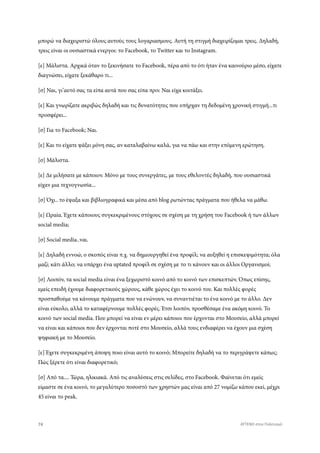 μπορώ να διαχειριστώ όλους αυτούς τους λογαριασμους. Αυτή τη στιγμή διαχειρίζομαι τρεις. Δηλαδή,
τρεις είναι οι ουσιαστικά ενεργοι: το Facebook, το Twitter και το Instagram.
[ε] Μάλιστα. Αρχικά όταν το ξεκινήσατε το Facebook, πέρα από το ότι ήταν ένα καινούριο μέσο, είχατε
διαγνώσει, είχατε ξεκάθαρο τι...
[σ] Ναι, γι’αυτό σας τα είπα αυτά που σας είπα πριν. Ναι είχα κοιτάξει.
[ε] Και γνωρίζατε ακριβώς δηλαδή και τις δυνατότητες που υπήρχαν τη δεδομένη χρονική στιγμή...τι
προσφέρει...
[σ] Για το Facebook; Ναι.
[ε] Και το είχατε ψάξει μόνη σας, αν καταλαβαίνω καλά, για να πάω και στην επόμενη ερώτηση.
[σ] Μάλιστα.
[ε] Δε μιλήσατε με κάποιον. Μόνο με τους συνεργάτες, με τους εθελοντές δηλαδή, που ουσιαστικά
είχαν μια τεχνογνωσία...
[σ] Όχι.. το έψαξα και βιβλιογραφικά και μέσα από blog ρωτώντας πράγματα που ήθελα να μάθω.
[ε] Ωραία. Έχετε κάποιους συγκεκριμένους στόχους σε σχέση με τη χρήση του Facebook ή των άλλων
social media;
[σ] Social media..ναι.
[ε] Δηλαδή εννοώ, ο σκοπός είναι π.χ. να δημιουργηθεί ένα προφίλ; να αυξηθεί η επισκεψιμότητα; όλα
μαζί; κάτι άλλο; να υπάρχει ένα uptated προφίλ σε σχέση με το τι κάνουν και οι άλλοι Οργανισμοί;
[σ] Λοιπόν, τα social media είναι ένα ξεχωριστό κοινό από το κοινό των επισκεπτών. Όπως επίσης,
εμείς επειδή έχουμε διαφορετικούς χώρους, κάθε χώρος έχει το κοινό του. Και πολλές φορές
προσπαθούμε να κάνουμε πράγματα που να ενώνουν, να συναντιέται το ένα κοινό με το άλλο. Δεν
είναι εύκολο, αλλά το καταφέρνουμε πολλές φορές. Έτσι λοιπόν, προσθέσαμε ένα ακόμη κοινό. Το
κοινό των social media. Που μπορεί να είναι εν μέρει κάποιοι που έρχονται στο Μουσείο, αλλά μπορεί
να είναι και κάποιοι που δεν έρχονται ποτέ στο Μουσείο, αλλά τους ενδιαφέρει να έχουν μια σχέση
ψηφιακή με το Μουσείο.
[ε] Έχετε συγκεκριμένη άποψη ποιο είναι αυτό το κοινό; Μπορείτε δηλαδή να το περιγράψετε κάπως;
Πώς ξέρετε ότι είναι διαφορετικό;
[σ] Από τα.... Τώρα, ηλικιακά. Από τις αναλύσεις στις σελίδες, στο Facebook. Φαίνεται ότι εμείς
είμαστε σε ένα κοινό, το μεγαλύτερο ποσοστό των χρηστών μας είναι από 27 νομίζω κάπου εκεί, μέχρι
45 είναι το peak.
74 ATTEND στον Πολιτισμό
 