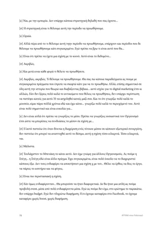 [ε] Ναι, με την εμπειρία. Δεν υπάρχει κάποια στρατηγική δηλαδή που σας έχουνε...
[σ] Η στρατηγική είναι τι θέλουμε αυτή την περίοδο να προωθήσουμε.
[ε] Ωραία.
[σ] Αλλά πέρα από το τι θέλουμε αυτή τηην περίοδο να προωθήσουμε, υπάρχουν και περίοδοι που δε
θέλουμε να προωθήσουμε κάτι συγκεκριμένο. Εγώ πρέπει να βρω τι είναι αυτό που θα...
[ε] Είναι ότι πρέπει να έχετε μια σχέση με το κοινό. Αυτό είναι το δεδομένο...
[σ] Ακριβώς.
[ε] Και μετά ειναι κάθε φορά τι θέλετε να προωθήσετε.
[σ] Ακριβώς, ακριβώς. Τι θέλουμε να προωθήσουμε. Θα σας πω κάποια παραδείγματα ας πουμε με
συγκεκριμένα πράγματα που έπρεπε να σκεφτώ κάτι για να το προωθήσω. Αλλά, επίσης σημαντικό σε
όλη αυτή την ιστορία που θεωρώ και διαβάζοντας βέβαια... αυτό ισχύει για το digital marketing έτσι κι
αλλιώς. Εάν δεν ξέρεις πολύ καλά το αντικείμενο που θέλεις να προωθήσεις, δεν υπάρχει περίπτωση
να πιστέψει κανείς για αυτό. Ή να ασχοληθεί κανείς μαζί σου. Και το ότι γνωρίζω πολύ καλά το
μουσείο, είμαι πάρα πολλά χρόνια εδώ και έχω κάνει... γνωρίζω πολύ καλά το περιεχόμενό του. Αυτό
είναι πολύ σημαντικό και είναι ευκολία για...
[ε] Δεν είναι απλά ότι πρέπει να γνωρίζεις το μέσο. Πρέπει να γνωρίζεις ουσιαστικά τον Οργανισμό
έτσι ώστε να μπορέσεις να συνδυάσεις το μέσον σε σχέση με...
[σ] Γι’αυτό πιστεύω ότι όταν δίνεται η διαχείριση ενός τέτοιου μέσου σε κάποιον εξωτερικό συνεργάτη,
δεν πιστεύω ότι μπορεί να αναπτυχθεί αυτό το δέσιμο, αυτή η σχέση τόσο ειλικρινά. Τόσο ειλικρινά,
ναι.
[ε] Μάλιστα.
[σ] Τουλάχιστον το Μπενάκη το κάνει αυτό. Δεν έχω γνώμη για άλλους Οργανισμούς. Ας πούμε η
Στέγη... η Στέγη εδώ είναι άλλο πράγμα. Έχει συγκεκριμένα, είναι πολύ έυκολο να το διαχειριστεί
κάποιος έξω. Δεν τους ενδιαφέρει να αποκτήσουν μια σχέση χ με τον... Θέλει να έρθεις να δεις το έργο,
να πάρεις το εισιτήριο και να φύγεις.
[ε] Είναι πιο περιστασιακή η σχέση.
[σ] Εάν όμως ενδιαφέρονταν... Θα μπορούσε να ήταν διαφορετικά. Δε θα ήταν μια απλή ας πούμε
προβολή event, μέσα από πολύ ενδιαφέροντα μέσα. Εγώ ας πούμε δεν έχω, στο ερώτημα το παρακάτω,
δεν υπάρχει budget. Εγώ δεν πληρώνω διαφήμιση. Ό,τι έχουμε καταφέρει στο Facebook, το έχουμε
καταφέρει χωρίς boost, χωρίς διαφήμιση.
78 ATTEND στον Πολιτισμό
 