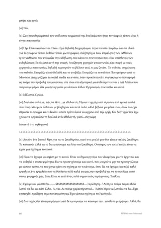 μπήκε και αυτό;
[σ] Ναι.
[ε] Σαν συμπληρωματικό του υπόλοιπου κομματιού της δουλειάς που ήταν το γραφείο τύπου είναι ή
είναι επικοινωνία;
[σ] Όχι. Επικοινωνία είναι. Εϊναι...Εγώ δηλαδή διαχειρίζομαι, πέρα του ότι ετοιμάζω όλο το υλικό
για το γραφέιο τύπου, δελτία τύπου, φωτογραφίες, συζήτηση με τους επιμελητές των εκθέσεων
ή τον άνθρωπο που ετοιμάζει την εκδήλωση, που κάνει το συντονισμό που είναι υπεύθυνος των
εκδηλώσεων. Εκτός από αυτή την επαφή. Αναζήτηση χορηγών επικοινωνίας και επαφή με τους
χορηγούς επικοινωνίας, δηλαδή τι μπορούν να βάλουν εκεί, τι μας ζητάνε. Το website, ενημέρωση
του website. Ετοιμάζω υλικό δηλαδή και το ανεβάζω. Ετοιμάζω τα newsletter Που φεύγουν από το
Μουσείο. Διαχειρίζομαι τα social media και ενίοτε, όταν προκύπτει κάτι συγκεκριμένο που αφορά
ας πούμε την προβολή του μουσείου, είτε είναι στο εξωτερικό μια έκθεση είτε είναι η Art Athina που
παίρνουμε μέρος είτε μια συνεργασία με κάποιον άλλον Οργανισμό, συντονίζω και αυτό.
[ε] Μάλιστα. Ωραία.
[σ] Δουλεύω πολύ με, πώς το λένε... με εθελοντές. Ήμουν τυχερή γιατί πέρασαν από εμενά παιδιά
που τους ενδιέφερε πολύ και με βοήθησαν και αυτά πολύ, αλλά βέβαια για μένα είναι, όταν πια έχει
στρώσει το πράγμα και τελειώνει οπότε πρέπει ξανά να αρχίσω από την αρχή. Και δυστυχώς δεν έχω
χρόνο να οργανώσω τη δουλειά ενός εθελοντή, γιατί....συγνώμη
(απαντά στο τηλέφωνο)
>>>>>>>>>>>>>>>>>>>>>>>>>>>>>>>>>>>>>>>>>>>>>>>>>>>>>>>>>>>>>>>>>>>>
[ε] Λοιπόν, ένα βασικό λίγο, για να το ξεκαθαρίσω, γιατί στο μυαλό μου δεν είναι εντελώς ξεκάθαρο.
Το κατανοώ, αλλά να το διατυπώσουμε και λίγο πιο ξεκάθαρα. Ο στόχος των social media είναι να
έχετε μια σχέση με το κοινό.
[σ] Είναι να έχουμε μια σχέση με το κοινό. Εϊναι να δημιουργούμε το ενδιαφέρον για να έρχονται και
να αυξηθεί η επισκεψιμότητα. Για να προσεγγίσουμε και κοινό, που μπορεί να μην το προσεγγίζουμε
με κάποιο τρόπο, να το έχουμε χάσει σε σχέση με το τι κάνουμε, έτσι; Για να έχουμε ένα πολύ καλό
εργαλείο, ένα εργαλείο που να δουλεύει πολύ καλά για μας σαν προβολή και να το πουλάμε αυτό
στους χορηγούς μας. Ετσι; Είναι κι αυτό ένας πολύ σημαντικός παράγοντας. Τι άλλο;
[ε] Έχουμε και μια (00:56..........$$$$$$$$$$$$$$$$$$$$.....) ερώτηση.. / Αυτή να πούμε τώρα; Μισό
λεπτό να δω και κάτι άλλο.. Α, ναι. Ας πούμε χαρακτηριστικό... Κάτσε λίγο ένα λεπτάκι να δω...Έχει
επιτευχθεί η αύξηση της επισκεψιμότητας; Έχει κάποια σχέση με το Facebook;
[σ] Δυστυχώς δεν είναι μετρήσιμο γιατί δεν μπορούμε να κάνουμε την... απόλυτα μετρήσιμο. Αλλά, θα
80 ATTEND στον Πολιτισμό
 