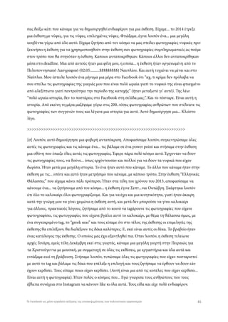 σας δείξω κάτι που κάναμε για να δημιουργηθεί ενδιαφέρον για μια έκθεση. Είχαμε... το 2014 έτρεξε
μια έκθεση με νύφες, για τις νύφες, επιλεγμένες νύφες. Φτιάξαμε, έγινε λοιπόν ένα... μια μεγάλη
κουβέντα γύρω από όλο αυτό. Είχαμε ζητήσει από τον κόσμο να μας στείλει φωτογραφίες νυφικές πριν
ξεκινήσει η έκθεση για να χρησιμοποιηθούν στην έκθεση σαν φωτογραφίες συμπληρωματικές ας πούμε
στον τρόπο που θα στηνόταν η έκθεση. Καποιοι ανταποκρίθηκαν. Κάποιοι άλλοι δεν ανταποκρίθηκαν
μέσα στο deadline. Μια από αυτούς ήταν μια φίλη μου, η οποία... η έκθεση ήταν οργανωμένη από το
Πελοποννησιακό Λαογραφικό (02:05..........$$$$$$$$$) Ναυπλίου. Και αυτή τυχαίνει να μένει και στο
Ναύπλιο. Μου έστειλε λοιπόν ένα μήνυμα μια μέρα στο Facebook ότι “αχ, τι κρίμα δεν πρόλαβα να
σου στείλω τις φωτογραφίες της γιαγιάς μου που είναι πολύ ωραία γιατί το νυφικό της είναι φτιαγμένο
από αλεξίπτωτο γιατί παντρεύτηκε την περίοδο της κατοχής” (ήταν μεταξωτό γι’ αυτό). Της λέω:
“πολύ ωραία ιστορία, δεν το ποστάρεις στο Facebook στη σελίδα μας;”. Και το πόσταρε. Είναι αυτή η
ιστορία. Από εκείνη τη μέρα μαζέψαμε γύρω στις 200..τόσες φωτογραφίες ανθρώπων που στέλνανε τις
φωτογραφίες των συγγενών τους και λέγανε μια ιστορία για αυτό. Αυτό δημιούργησε μια... Κλείστο
λίγο.
>>>>>>>>>>>>>>>>>>>>>>>>>>>>>>>>>>>>>>>>>>>>>>>>>>>>>>>>>>>>>>>>>>>>
[σ] Λοιπόν, αυτό δημιούργησε μια φοβερή ανταπόκριση. Αποφασίσαμε λοιπόν, συγκεντρώσαμε όλες
αυτές τις φωτογραφίες και τις κάναμε ένα... τις βάλαμε σε ένα power point και στήσαμε στην έκθεση
μια οθόνη που έπαιζε όλες αυτές τις φωτογραφίες. Έφερε πάρα πολύ κόσμο αυτό. Έρχονταν να δουν
τις φωτογραφίες τους, να δούνε... όπως ερχόντουσαν και πολλοί για να δουν τα νυφικά που είχαν
δωρίσει. Ήταν μετά μια μεγάλη ιστορία. Το ένα ήταν αυτό που κάναμε. Το άλλο που κάναμε ήταν στην
έκθεση με τις... οπότε και αυτό ήταν μετρήσιμο που κάναμε, με κάποιο τρόπο. Στην έκθεση “Ελληνικές
Θάλασσες” που είχαμε κάνει πάλι πρόπερσι. Ήταν στα τέλη του χρόνου του 2013, αποφασίσαμε να
κάνουμε ένα... να ζητήσουμε από τον κόσμο... η έκθεση έγινε Σεπτ...ναι Οκτώβρη. Σκέφτηκα λοιπόν
ότι όλο το καλοκαίρι όλοι φωτογραφίζουμε. Και για να έχει και μια κινητικότητα, γιατί ήταν άκαιρη
κατά την γνώμη μου να γίνει χειμώνα η έκθεση αυτή, και μετά δεν μπορούσε να γίνει καλοκαίρι
για άλλους, πρακτικούς λόγους, ζητήσαμε από το κοινό να tagάρουνε τις φωτογραφίες που είχανε
φωτογραφίσει, τις φωτογραφίες που είχανε βγάλει αυτό το καλοκαίρι, με θέμα τη θάλασσα όμως, με
ένα συγκεκριμένο tag, το “greek seas” και τους είπαμε ότι στο τέλος της έκθεσης οι επιμελητές της
έκθεσης θα επιλέξουν, θα διαλέξουν τις δέκα καλύτερες. Ε, εκεί είναι αυτές οι δέκα. Το βραβείο ήταν
ένας κατάλογος της έκθεσης. Ο οποίος μας έχει εξαντληθεί πια. Όταν λοιπόν, η έκθεση τελείωνε
αρχές Γενάρη, εμείς τέλη Δεκέμβρη εκεί στις γιορτές, κάναμε μια μεγάλη γιορτή στην Πειραιώς για
τα Χριστούγεννα με μουσική, με συμμετοχή σε όλες τις εκθέσεις, με εργαστήρια και όλα αυτά και
εντάξαμε εκεί τη βράβευση. Στήσαμε λοιπόν, τυπώσαμε όλες τις φωτγοραφίες που είχαν ποσταριστεί
με αυτό το tag και βάλαμε τις δέκα που επέλεξε η επιλογή και τους ζητήσαμε να έρθουν να δουν εάν
έχουν κερδίσει. Τους είπαμε ποιοι είχαν κερδίσει. (Αυτή είναι μια από τις κοπέλες που είχαν κερδίσει...
Είναι αυτή η φωτογραφία). Ήταν πολύς ο κόσμος που... Εγώ γνώρισα τους ανθρώπους που τους
έβλεπα συνέχεια στο Instagram να κάνουν like κι όλα αυτά. Τους είδα και είχε πολύ ενδιαφέρον.
81Το Facebook ως μέσο-εργαλείο αύξησης της επισκεψιμότητας των πολιτιστικών οργανισμών
 