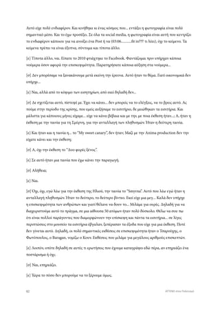 Αυτό είχε πολύ ενδιαφέρον. Και κινήθηκε κι ένας κόσμος που... εντάξει η φωτογραφία είναι πολύ
σημαντικό μέσο. Και το έχω προσέξει. Σε όλα τα social media, η φωτογραφία είναι αυτή που κεντρίζει
το ενδιαφέρον κάποιου για να ανοίξει ένα Post ή να (03:06...........fit in??? τι λέει), όχι το κείμενο. Τα
κείμενα πρέπει να είναι έξυπνα, σύντομα και τίποτα άλλο.
[ε] Τίποτα άλλο, ναι. Είπατε το 2010 φτιάχτηκε το Facebook. Φαντάζομαι πριν υπήρχαν κάποια
νούμερα όσον αφορά την επισκεψιμότητα. Παρατηρήσατε κάποια αύξηση στα νούμερα...
[σ] Δεν μπορέσαμε να ξανακάνουμε μετά εκείνη την έρευνα. Αυτό ήταν το θέμα. Γιατί οικονομικά δεν
υπήρχε...
[ε] Ναι, αλλά από το κόψιμο των εισητηρίων, από εκεί δηλαδή δεν...
[σ] Δε σχετίζεται αυτό, πίστεψέ με. Έχει να κάνει... δεν μπορείς να το ελέγξεις, να το βρεις αυτό. Ας
πούμε στην περίοδο της κρίσης, που εμείς αυξήσαμε το εισιτήριο, δε μειώθηκαν τα εισιτήρια. Και
μάλιστα για κάποιους μήνες είχαμε... είχε να κάνει βέβαια και με την, με ποια έκθεση ήταν...; Α, ήταν η
έκθεση με την ταινία για τη Σμύρνη, για την ανταλλαγή των πληθυσμών. Ήταν η δεύτερη ταινία.
[ε] Και ήταν και η ταινία η... το “My sweet canary”, δεν ήταν; Μαζί με την Anima production δεν την
είχατε κάνει και την έκθεση;
[σ] Α, όχι την έκθεση το “Δυο φορές ξένος”.
[ε] Σε αυτό ήταν μια ταινία που έχω κάνει την παραγωγή.
[σ] Αλήθεια;
[ε] Ναι.
[σ] Όχι, όχι, εγώ λέω για την έκθεση της Ηλιού, την ταινία το “Smyrna”. Αυτό που λέω εγώ ήταν η
ανταλλαγή πληθυσμών. Ήταν το δεύτερο, το δεύτερο βίντεο. Εκεί είχε μια μεγ... Καλά δεν υπήρχε
η επισκεψιμότητα των ανθρώπων και γιατί θέλανε να δουν το... Μιλάμε για ουρές. Δηλαδή για να
διαχειριστούμε αυτό το πράγμα, σε μια αίθουσα 50 ατόμων ήταν πολύ δύσκολο. Θέλω να σου πω
ότι είναι πολλοί παράγοντες που διαμορφώνουν την επίσκεψη και πάντα τα εισιτήρια... σε λίγες
περιπτώσεις στο μουσείο τα εισιτήρια έβγαλαν, ξεπέρασαν τα έξοδα που είχε για μια έκθεση. Ποτέ
δεν γίνεται αυτό. Δηλαδή, οι πολύ σημαντικές εκθέσεις σε επισκεψιμότητα ήταν ο Τσαρούχης, ο
Φωτόπουλος, ο Baragan, νομίζω ο Κουν. Εκθέσεις που μιλάμε για μεγάλους αριθμούς επισκεπτών.
[ε] Λοιπόν, οπότε δηλαδή σε αυτές τι ερωτήσεις που έχουμε καταγράψει εδώ πέρα, αν επηρεάζει ένα
ποστάρισμα ή όχι;
[σ] Ναι, επηρεάζει.
[ε] Τώρα το πόσο δεν μπορούμε να το ξέρουμε όμως.
82 ATTEND στον Πολιτισμό
 