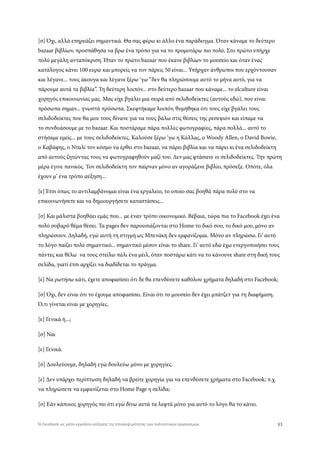 [σ] Όχι, αλλά επηρεάζει σημαντικά. Θα σας φέρω κι άλλο ένα παράδειγμα. Όταν κάναμε το δεύτερο
bazaar βιβλίων, προσπάθησα να βρω ένα τρόπο για να το προμοτάρω πιο πολύ. Στο πρώτο υπήρχε
πολύ μεγάλη ανταπόκριση. Ήταν το πρώτο bazaar που έκανε βιβλίων το μουσείο και όταν ένας
κατάλογος κάνει 100 ευρώ και μπορείς να τον πάρεις 50 είναι... Υπήρχαν άνθρωποι που ερχόντουσαν
και λέγανε... τους άκουγα και λέγανε ξέρω ‘γω “δεν θα πληρώσουμε αυτό το μήνα αυτό, για να
πάρουμε αυτά τα βιβλία”. Τη δεύτερη λοιπόν... στο δεύτερο bazaar που κάναμε... το elculture είναι
χορηγός επικοινωνίας μας. Μας είχε βγάλει μια σειρά από σελιδοδείκτες (αυτούς εδώ), που είναι
πρόσωπα σημαν... γνωστά πρόσωπα. Σκεφτήκαμε λοιπόν, θυμήθηκα ότι τους είχε βγάλει τους
σελιδοδείκτες που θα μου τους δίνανε για να τους βάλω στις θέσεις της ρεσεψιόν και είπαμε να
το συνδυάσουμε με το bazaar. Και ποστάραμε πάρα πολλές φωτογραφίες, πάρα πολλά... αυτό το
στήσαμε εμείς... με τους σελιδοδείκτες. Καλούσε ξέρω ‘γω η Κάλλας, ο Woody Allen, ο David Bowie,
ο Καβάφης, ο Νταλί τον κόσμο να έρθει στο bazaar, να πάρει βιβλία και να πάρει κι ένα σελιδοδείκτη
από αυτούς ζητώντας τους να φωτογραφηθούν μαζί του. Δεν μας φτάσανε οι σελιδοδείκτες. Την πρώτη
μέρα έγινε πανικός. Τον σελιδοδείκτη τον παίρναν μόνο αν αγοράζανε βιβλίο, πρόσεξε. Οπότε, όλα
έχουν μ’ ένα τρόπο αύξηση...
[ε] Έτσι όπως το αντιλαμβάνομαι είναι ένα εργαλείο, το οποίο σας βοηθά πάρα πολύ στο να
επικοινωνήσετε και να δημιουργήσετε καταστάσεις...
[σ] Και μάλιστα βοηθάει εμάς που... με έναν τρόπο οικονομικό. Βέβαια, τώρα πια το Facebook έχει ένα
πολύ σοβαρό θέμα θέσει. Τα pages δεν παρουσιάζονται στο Home το δικό σου, το δικό μου, μόνο αν
πληρώσουν. Δηλαδή, εγώ αυτή τη στιγμή ως Μπενάκη δεν εμφανίζομαι. Μόνο αν πληρώσω. Γι’ αυτό
το λόγο παίζει πολύ σημαντικό... σημαντικό μέσον είναι το share. Γι’ αυτό εδώ έχω ενεργοποιήσει τους
πάντες και θέλω να τους στείλω πάλι ένα μέιλ, όταν ποστάρω κάτι να το κάνουνε share στη δική τους
σελίδα, γιατί έτσι αρχίζει να διαδίδεται το πράγμα.
[ε] Να ρωτήσω κάτι, έχετε αποφασίσει ότι δε θα επενδύσετε καθόλου χρήματα δηλαδή στο Facebook;
[σ] Όχι, δεν είναι ότι το έχουμε αποφασίσει. Είναι ότι το μουσείο δεν έχει μπάτζετ για τη διαφήμιση.
Ό,τι γίνεται είναι με χορηγίες.
[ε] Γενικά ή...;
[σ] Ναι
[ε] Γενικά.
[σ] Δουλεύουμε, δηλαδή εγώ δουλεύω μόνο με χορηγίες.
[ε] Δεν υπάρχει περίπτωση δηλαδή να βρείτε χορηγία για να επενδύσετε χρήματα στο Facebook; π.χ.
να πληρώσετε να εμφανίζεται στο Home Page η σελίδα;
[σ] Εάν κάποιος χορηγός πει ότι εγώ δίνω αυτά τα λεφτά μόνο για αυτό το λόγο θα το κάνει.
83Το Facebook ως μέσο-εργαλείο αύξησης της επισκεψιμότητας των πολιτιστικών οργανισμών
 