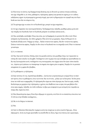 [ε] Ποιό είναι το κόστος της διαφημιστικής δαπάνης σας (ει δυνατόν με κάποιο πίνακα ανάλυσης
που έχει πληρωθεί τι, σε τύπο, ραδιόφωνο, τηλεόραση, αφίσες) και φυσικά σε σχέση με το τι είδους
εκδηλώσεις είχατε τη συγκεκριμένη χρονική στιγμή, πριν από τη δημιουργία του προφίλ σας στο Face-
book και ποιο όλα τα επόμενα έτη;
[σ] Το ερώτημα έχει να κάνει ότι το Facebook έχει, μπορεί να έχει επηρεάσει...
[ε] Αν έχει επηρεάσει την οικονομική δαπάνη. Τη διαφημιστική. Δηλαδή, μειώθηκε μήπως μετά από
την ύπαρξη του Facebook; Γιατί το Facebook μπόρεσε να καλύψει κάποια κενά...
[σ] Ναι, κατάλαβα, κατάλαβα. Όπως σας είπα, για τη διαφήμιση το μουσείο δεν έδινε ποτέ. Ήταν
απόφαση της διοικητικής. Δεν έδινε χρήματα. Όλα γίνονταν με χορηγίες. Τώρα, δε θεωρώ ότι το
Facebook άλλαξε αυτό. Υπήρχε ας πούμε... Παλιά τυπώνονταν αφίσες. Πια δεν τυπώνονται αφίσες.
Σπάνια τυπώνονται αφίσες. Νομίζω ότι δεν είναι το Facebook που το επηρεάζει αυτό. Ήταν το internet
γενικότερα.
[ε] Α, το internet.
[σ] Ναι. Εγώ αυτό πιστεύω. Επίσης, ήταν ένα μεγάλο κόστος που μειώθηκε λόγω των περικοπών κι
επίσης δεν ήταν εύκολο να ελεγχθεί. Τουλάχιστον από τη μέρα που εγώ ανέλαβα και προσπαθούσα να
δω πώς λειτουργούσε αυτό, τουλάχιστον στις συυνεργασίες που είχαμε κάνει δεν ήταν τόσο εύκολα
να... έπρεπε εγώ ή κάποιοι να τσεκάρουμε τα σημεία που είχανε μπει οι αφίσες. Νομίζω ότι το μουσείο
αποφάσισε ότι η αφίσα δεν βοηθάει.
[ε] Το ραδιόφωνο, η τηλεόραση;
[σ] Εγώ πιστεύω ότι ναι, περισσότερο βοηθάει... (αυτή είναι η προσωπική μου γνώμη) Είναι το inter-
net πρώτο, είναι το ραδιόφωνο, είναι τα έντυπα. Και τα έντυπα... μιλάω για τα free press. Τα free press
είναι πιο πολύ και οι εφημερίδες. Η τηλεόραση δεν είμαι και τόσο σίγουρη πια. Γιατί σε εμάς, επειδή
δουλεύουμε με χορηγία στην τηλεόραση, ο χρόνος που διαθέτουν και οι ώρες που μας βάζουν δεν
είναι ώρες αιχμής. Δηλαδή, πιο πολύ επιδιώκω να βρω μια αναφορά σε μια εκπομπή που ταιριάζει ας
πούμε εδώ, παρά ένα σποτ.
[ε] Πώς δικαιολογείται όμως; Είναι λίγο οξύμωρο το γεγονός, ενώ λέτε ότι οι επισκέπτες είναι άνω των
35-40 που στην Ελλάδα τουλάχιστον...
[σ] Με το ότι δείχνω το internet.
[ε] Ναι.
[σ] Γιατί το Μουσείο Μπενάκη δεν περίμενε αυτή την εποχή για να γίνει γνωστό. Έχει μια... Είναι
εδραιωμένο. Αυτή τη στιγμή προσπαθεί να απευθυνθεί σε όλους. Έχει ένα στάτους σαν οργανισμός.
85Το Facebook ως μέσο-εργαλείο αύξησης της επισκεψιμότητας των πολιτιστικών οργανισμών
 