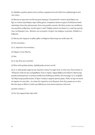 [ε] Δηλαδή οι μεγάλες ηλικίες ούτως ή άλλως ενημερώνονται από αλλού και η αύξηση έρχεται από
τους νέους...
[σ] Θα σας πω όμως κάτι που θα σας φανεί περίιεργο. Το μουσείο δεν τυπώνει προσκλήσεις πια.
Έχει να τυπώσει προσκλήσεις πάρα πολλά χρόνια. Αποφάσισε κάποια στιγμή ότι δε θα ξανατυπώσει
πρόσκληση. Είναι όλες ηλεκτρονικές. Έγινε ένας μεγάλος πανικός. Με όλους αυτούς τους αποδέκτες,
τους μεγάλους ανθρώπους, που δεν έχουν e-mail. Υπήρξαν κάποιοι που δώσαν το e-mail της εγγονής
τους, του θυρωρού τους... Κάποιου, για να μπορούν να έχουν την επαφή με το μουσείο. Αλλάζουν οι
άνθρωποι.
[ε] Πάντως όσο περίμενα να έρθεις ήρθαν τουλάχιστον δέκα άτομα και τα δύο ήταν 30...
[σ] Στο εστιατόριο...
[ε] Α, πηγαίνουν στο εστιατόριο...
[σ] Σήμερα τι είναι Πέμπτη;
[ε] Ναι.
[σ] Α, όχι. Είναι για το μουσείο.
[ε] Ήταν πολύ μεγάλης ηλικίας. Δηλαδή μιλάω για άνω των 60.
[σ] Α, οι πολύ μεγάλοι έρχονται και πηγαίνουν επάνω στο καφέ. Είναι το στέκι τους. Όταν έκλεισε το
“Ελληνικό”, καλά και πριν, μεταφέρθηκαν. Είναι οι παρέες. Σήμερα βέβαια είναι Πέμπτη. Πέμπτη έχει
μεγάλη επισκεψιμότητα το μουσείο επειδή είναι ελεύθυερη η είσοδος. Και είναι μέχρι τις 12 το βράδυ.
Την Πέμπτη έχει μεγάλη κίνηση. Το ξέρει ο κόσμος κι έρχεται αρκετές φορές. Αλλά, ναι έχει ένα κοινό..
Δε σημαίνει ότι είναι όλοι... Ας πούμε, δεν πηγαίνουν στην Πειραιώς. Είναι λίγο μακριά για να πάνε.
Θα πάνε όμως αν θέλουν να δουν μια έκθεση ή αν είναι κάποια εγκαίνια κι όλα αυτά.
(χτυπάει η πόρτα...)
[ε] Οκ. Σας ευχαριστούμε πάρα πολύ.
86 ATTEND στον Πολιτισμό
 