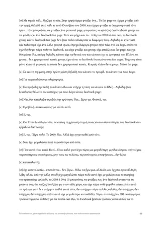 [σ] Με τη μία πάλι. Μαζί με το site. Στην αρχή είχαμε φτιάξει ένα... Το fan page το είχαμε φτιάξει από
την αρχή, δηλαδή εκεί, πάλι κι αυτό Οκτώβριο του 2009, και είχαμε φτιάξει κι ένα group γιατί τότε
ήταν... τότε μπορούσες να φτιάξεις ένα personal page, μπορούσες να φτιάξεις ένα facebook group και
να φτιάξεις κι ένα facebook fan page. Τότε και μέχρι και το... τέλη του 2010 κάπου εκεί, το facebook
group και το facebook fan page δεν ήταν πολύ ευδιάκριτες οι διαφορές τους. Δηλαδή, κι εγώ γιατί
και παλιότερα είχα ένα άλλο project space, έτρεχα διάφορα project πριν πάω στο six dogs, οπότε το
έχω δουλέψει πάρα πολύ το facebook, και είχα φτιάξει και group, είχα φτιάξει και fan page, τα είχα
δοκιμάσει όλα, ακόμη δηλαδή, κάποιο είχε τα θετικά του και κάποιο είχε τα αρνητικά του. Πλέον, το
group... δεν χρησιμοποιεί κανείς group, έχει κάνει το facebook focus μόνο στα fan pages. Το group είναι
μόνο κλειστά γκρουπς τα οποία δεν χρησιμοποιεί κανείς. Κι εμείς πλέον δεν έχουμε. Μόνο fan page.
[ε] Σε εκείνη τη φάση, στην πρώτη φάση δηλαδή που κάνατε το προφίλ, το κάνατε για ποιο λόγο;
[σ] Για να μεταδώσουμε πληροφορία.
[ε] Για προβολή; ή επειδή το κάνανε όλοι και υπήρχε η τάση να κάνουν σελίδες... Δηλαδή ήταν
ξεκάθαρος θέλω να πω ο στόχος για ποιο λόγο κάνεις facebook page;
[σ] Ναι, δεν κατάλαβα ακριβώς την ερώτηση. Ναι... ξέρω γω. Φυσικά, ναι.
[ε] Προβολή, ανακοινώσεις για event, αυτό.
[σ] Ε, ναι.
[ε] Οκ. Ήταν ξεκάθαρο τότε, σε εκείνη τη χρονική στιγμή ποιες είναι οι δυνατότητες του facebook σαν
εργαλείο δικτύωσης;
[σ] Ε, ναι. Πάρα πολύ. Το 2009; Ναι. Αλλά έχει γιγαντωθεί από τότε.
[ε] Ναι, έχει μεγαλώσει πολύ περισσότερο από τότε.
[σ] Που αυτό είναι κακό. Γιατί... Είναι καλό γιατί έχει πάρει μια μεγαλύτερη μερίδα κόσμου, οπότε έχεις
περισσότερους υποψήφιους, μην τους πω πελάτες, περισσότερους υποψήφιους... δεν ξέρω
[ε] καταναλωτές;
[σ] όχι καταναλωτές... επισκέπτες... δεν ξέρω... θέλω να βρω μια, αλλά δε μου έρχεται η κατάλληλη
λέξη. Αλλά, από την άλλη επειδή έχει μεγαλώσει πάρα πολύ αυτό έχει μεγαλώσει και το marging
του spamming. Δηλαδή, το 2008 ή 09 ή 10 μπορούσες να φτιάξεις π.χ. ένα facebook event για τη
μπάντα σου, ότι παίζεις live ξέρω γω στον τάδε χώρο, και είχε πάρα πολύ μεγάλο interactivity αυτό
το πράγμα γιατί δεν υπήρχαν πολλά event τότε, δεν υπήρχαν πάρα πολλές σελίδες, δεν υπήρχαν, δεν
υπήρχαν, δεν υπήρχαν, οπότε αυτό είχε μεγαλύτερο accessibility. Τώρα, αν υπάρχουν 500 εκατομμύρια,
τρισεκατομμύρια σελίδες για τα πάντα εκεί έξω, το Facebook βρίσκει τρόπους αυτό κάπως να το
89Το Facebook ως μέσο-εργαλείο αύξησης της επισκεψιμότητας των πολιτιστικών οργανισμών
 