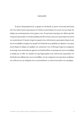 Η έρευνα διαπραγματεύεται τη χρήση του Facebook ως μέσου κοινωνικής δικτύωσης
από τους πολιτιστικούς οργανισμούς στο πλαίσιο κινητοποίησης του κοινού τους με στόχο την
αύξηση της επισκεψιμότητας στους χώρους τους. Το ερευνητικό ερώτημα που τίθεται έχει δύο
πτυχές και προσεγγίζει το υπό εξέταση θέμα από δύο οπτικές, εκείνη των οργανισμών και εκείνη
των καταναλωτών. Η πρώτη πτυχή που αφορά στους πολιτιστικούς οργανισμούς διερευνά εάν
και σε ποιο βαθμό η ύπαρξη ενός προφίλ στο Facebook και η προβολή των δράσεων τους μέσω
αυτού οδηγεί σε αύξηση του αριθμού των επισκεπτών τους. Η δεύτερη πτυχή που αναφέρεται
αντίστοιχα στους καταναλωτές-χρήστες του Facebook θέτει το ερώτημα εάν και σε ποιο βαθμό
η ύπαρξη και το είδος του προφίλ που έχει δημιουργήσει ένας πολιτιστικός οργανισμός στο
Facebook είναι καθοριστικό -και σε ποιο βαθμό- για την ενημέρωση τους σχετικά με τις δράσεις
του, αλλά και για την απόφαση τους να καταναλώσουν το πολιτιστικό προϊόν που προσφέρει.
ΠΕΡΙΛΗΨΗ
9Το Facebook ως μέσο-εργαλείο αύξησης της επισκεψιμότητας των πολιτιστικών οργανισμών
 