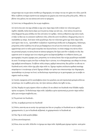 κουμαντάρει και να μην κάνει overflow με πληροφορίες τον κόσμο του και τον χάσει στο τέλος γιατί δε
θέλει να βλέπει συνέχεια προϊόντα και πράγματα και χώρους και event και μπλα μπλα μπλα... Θέλει να
βλέπει τους φίλους του και κάποια από αυτά τα πράγματα.
[ε] Αυτό πώς το διαχειρίζεστε; Για να μην συμβαίνει;
[σ] Αυτό είναι κάτι που έχει αλλάξει κι έχει γίνει πάρα πάρα πολύ evident τον τελευταίο χρόνο
σχεδόν. Δηλαδή, παλιά έκανες ξέρω γω ένα post ας πούμε για κάτι και... όταν κάνεις ένα post και
είσαι διαχειριστής μιας σελίδας σου λέει από κάτω τον αριθμό.. πόσους ανθρώπους έχει κάνει reach,
εντάξει τα likes και τα comment τα βλέπουν όλοι, αλλά όλο αυτό που βλέπει ο διαχειριστής είναι το
reachability ας πούμε. Αυτό ήταν πολύ μεγαλύτερο. Και τον τελευταίο χρόνο έχει πέσει πάρα πολύ,
γιατί έχουν πάει να τα... προσπαθούν να βγάλουν περισσότερα έσοδα από τις διαφημίσεις. Παλιότερα,
μπορούσες απλά να βάλεις ένα ad για μια διαφήμιση κι ένα ad για ένα event και σε κάποια φάση
εμφανίστηκε αυτό το πολύ ωραίο κουμπάκι που λέγεται boost, το οποίο υπάρχει στα πάντα πλέον
και personal μπορείς να κάνεις boost σε κάποια πράγματα, δεν ξέρω γιατί δεν το βγάζει σε όλα. Και
εμφάνισε αυτό το πράγμα πριν ένα-ενάμιση χρόνο και ξαφνικά βρέθηκε το οτιδήποτε έκανες, μια
φωτογραφία, ένα post, έγραφες κατι, μπορούσες να το κάνεις boost. Και να έχει μεγαλύτερο reachabil-
ity αυτό. Το κάναμε κι εμείς έτσι λίγο να δούμε λίγο τι γίνεται, να το δοκιμάσουμε, και είδαμε ότι όντως
είχε φοβερά αποτελέσματα. Το έβλεπε πολύς κόσμος, φοβερό interactivity. Και μάλλον το είδε και το
Facebook αυτό, οπότε πλέον έχει ρίξει πάρα πολύ το.. Έχουμε περάσει ατελείωτα ομαδικά meetings
σκεφτόμενοι τι να κάνουμε γι’αυτό. Έχουμε αλλάξει τον τρόπο που επικοινωνούμε την πληροφορία,
προσπαθούμε να γίνουμε πιο λιτοί, να δουλεύουμε περισσότερο με τις φωτογραφίες για να ανέβει το
organic reach ας πούμε.
[ε] Λοιπόν, προφανώς απ’ότι καταλαβαίνω ήταν ένα εργαλείο, και από προσωπική εμπειρία αλλά και
γενικότερα, που το μάθατε μόνοι σας. Δεν ήταν κάποιος ειδικός που ήρθε να σας...
[σ] Ναι. Νομίζω ότι εμείς είμαστε πλέον οι ειδικοί. Οι πιο ειδικοί του Facebook στην Ελλάδα νομίζω
πρέπει να είμαστε. Το δουλεύουμε πάρα πολύ. Δηλαδή κι εμένα προσωπικά με ρωτούν πάρα πολλοί
φίλοι μου συνέχεια συμβουλές και..
[ε] Τα μυστικά του Facebook...
[σ] Ναι, τα φοβερά μυστικά του Facebook!
[ε] Οπότε, απαντάς και σε αυτήν την ερώτηση που λέει αν γνωρίζεις το Facebook και σε τι βαθμό το
χρησιμοποιείτε; Α, για το Facebook ad βασικά, το χρησιμοποιείτε το Facebook ad;
[σ] Ναι. Όχι σε πολύ μεγάλο βαθμό.
[ε] Είναι αποτελεσματικό;
[σ] Είναι, είναι ναι πολύ. Αλλά δεν το έχουμε και πάρα πολύ. Δηλαδή εμείς έχουμε περίπου κατά μέσο
90 ATTEND στον Πολιτισμό
 