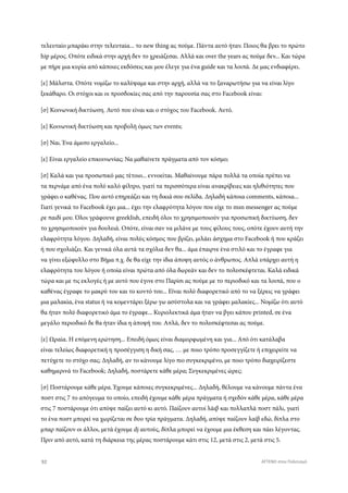 τελευταίο μπαράκι στην τελευταία... το new thing ας πούμε. Πάντα αυτό ήταν. Ποιος θα βρει το πρώτο
hip μέρος. Οπότε ειδικά στην αρχή δεν το χρειάζεσαι. Αλλά και over the years ας πούμε δεν... Και τώρα
με πήρε μια κυρία από κάποιες εκδόσεις και μου έλεγε για ένα guide και τα λοιπά. Δε μας ενδιαφέρει.
[ε] Μάλιστα. Οπότε νομίζω το καλύψαμε και στην αρχή, αλλά να το ξαναρωτήσω για να είναι λίγο
ξεκάθαρο. Οι στόχοι και οι προσδοκίες σας από την παρουσία σας στο Facebook είναι:
[σ] Κοινωνική δικτύωση. Αυτό που είναι και ο στόχος του Facebook. Αυτό.
[ε] Κοινωνική δικτύωση και προβολή όμως των events;
[σ] Ναι. Ένα άμεσο εργαλείο...
[ε] Είναι εργαλείο επικοινωνίας; Να μαθαίνετε πράγματα από τον κόσμο;
[σ] Καλά και για προσωπικό μας τέτοιο... εννοείται. Μαθαίνουμε πάρα πολλά τα οποία πρέπει να
τα περνάμε από ένα πολύ καλό φίλτρο, γιατί τα περισσότερα είναι ανακρίβειες και ηλιθιότητες που
γράφει ο καθένας. Που αυτό επηρεάζει και τη δικιά σου σελίδα. Δηλαδή κάποια comments, κάποια...
Γιατί γενικά το Facebook έχει μια... έχει την ελαφρότητα λόγου που είχε το msn messenger ας πούμε
ρε παιδί μου. Όλοι γράφουνε greeklish, επειδή όλοι το χρησιμοποιούν για προσωπική δικτύωση, δεν
το χρησιμοποιούν για δουλειά. Οπότε, είναι σαν να μιλάνε με τους φίλους τους, οπότε έχουν αυτή την
ελαφρότητα λόγου. Δηλαδή, είναι πολύς κόσμος που βρίζει, μιλάει άσχημα στο Facebook ή που κράζει
ή που σχολιάζει. Και γενικά όλα αυτά τα σχόλια δεν θα... άμα έπαιρνε ένα στιλό και το έγραφε για
να γίνει εξώφυλλο στο Βήμα π.χ. δε θα είχε την ίδια άποψη αυτός ο άνθρωπος. Απλά υπάρχει αυτή η
ελαφρότητα του λόγου ή οποία είναι πρώτα από όλα δωρεάν και δεν το πολυσκέφτεται. Καλά ειδικά
τώρα και με τις εκλογές ή με αυτό που έγινε στο Παρίσι ας πούμε με το περιοδικό και τα λοιπά, που ο
καθένας έγραφε το μακρύ του και το κοντό του... Εϊναι πολύ διαφορετικό από το να ξέρεις να γράφει
μια μαλακία, ένα status ή να κομεντάρει ξέρω γω ασύστολα και να γράφει μαλακίες... Νομίζω ότι αυτό
θα ήταν πολύ διαφορετικό άμα το έγραφε... Κυριολεκτικά άμα ήταν να βγει κάπου printed, σε ένα
μεγάλο περιοδικό δε θα ήταν ίδια η άποψή του. Απλά, δεν το πολυσκέφτεσαι ας πούμε.
[ε] Ωραία. H επόμενη ερώτηση... Επειδή όμως είναι διαμορφωμένη και για... Από ότι κατάλαβα
είναι τελείως διαφορετική η προσέγγιση η δική σας, … με ποιο τρόπο προσεγγίζετε ή επιχειρείτε να
πετύχετε το στόχο σας; Δηλαδή, αν το κάνουμε λίγο πιο συγκεκριμένο, με ποιο τρόπο διαχειρίζεστε
καθημερινά το Facebook; Δηλαδή, ποστάρετε κάθε μέρα; Συγκεκριμένες ώρες;
[σ] Ποστάρουμε κάθε μέρα. Έχουμε κάποιες συγκεκριμένες... Δηλαδή, θέλουμε να κάνουμε πάντα ένα
ποστ στις 7 το απόγευμα το οποίο, επειδή έχουμε κάθε μέρα πράγματα ή σχεδόν κάθε μέρα, κάθε μέρα
στις 7 ποστάρουμε ότι απόψε παίζει αυτό κι αυτό. Παίζουν αυτοί λάιβ και πολλαπλά ποστ πάλι, γιατί
το ένα ποστ μπορεί να χωρίζεται σε δυο τρία πράγματα. Δηλαδή, απόψε παίζουν λαίβ εδώ, δίπλα στο
μπαρ παίζουν οι άλλοι, μετά έχουμε dj αυτούς, δίπλα μπορεί να έχουμε μια έκθεση και πάει λέγοντας.
Πριν από αυτό, κατά τη διάρκεια της μέρας ποστάρουμε κάτι στις 12, μετά στις 2, μετά στις 5.
92 ATTEND στον Πολιτισμό
 