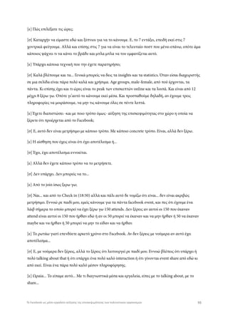 [ε] Πώς επιλέξατε τις ώρες;
[σ] Καταρχήν να είμαστε εδώ και ξύπνιοι για να το κάνουμε. Ε, το 7 εντάξει, επειδή εκεί στις 7
χοντρικά φεύγουμε. Αλλά και επίσης στις 7 για να είναι το τελευταίο ποστ που μένει επάνω, οπότε άμα
κάποιος ψάχνει τι να κάνει το βράδυ και μπλα μπλα να του εμφανίζεται αυτό.
[ε] Υπάρχει κάποια τεχνική που την έχετε παρατηρήσει;
[σ] Καλά βλέπουμε και τα... Γενικά μπορείς να δεις τα insights και τα statistics. Όταν είσαι διαχειριστής
σε μια σελίδα είναι πάρα πολύ καλά και χρήσιμα. Age groups, male-female, από πού έρχονται, τα
πάντα. Κι επίσης έχει και τι ώρες είναι το peak των επισκεπτών online και τα λοιπά. Και είναι από 12
μέχρι 8 ξέρω γω. Οπότε γι’αυτό το κάνουμε εκεί μέσα. Και προσπαθούμε δηλαδή, αν έχουμε τρεις
πληροφορίες να μοιράσουμε, να μην τις κάνουμε όλες σε πέντε λεπτά.
[ε] Έχετε διαπιστώσει -και με ποιο τρόπο όμως- αύξηση της επισκεψιμότητας στο χώρο η οποία να
ξέρετε ότι προέρχεται από το Facebook;
[σ] Ε, αυτό δεν είναι μετρήσιμο με κάποιο τρόπο. Με κάποιο concrete τρόπο. Είναι, αλλά δεν ξέρω.
[ε] Η αίσθηση που έχεις είναι ότι έχει αποτέλεσμα ή...
[σ] Έχει, έχει αποτέλεσμα εννοείται.
[ε] Αλλά δεν έχετε κάποιο τρόπο να το μετρήσετε.
[σ] Δεν υπάρχει. Δεν μπορείς να το...
[ε] Από το join ίσως ξερω γω;
[σ] Ναι... και από το Check in (18:50) αλλά και πάλι αυτό δε νομίζω ότι είναι... δεν είναι ακριβώς
μετρήσιμο. Εννοώ ρε παιδί μου, εμείς κάνουμε για τα πάντα facebook event, και πες ότι έχουμε ένα
λάιβ σήμερα το οποίο μπορεί να έχει ξέρω γω 150 attends. Δεν ξέρεις αν αυτοί οι 150 που έκαναν
attend είναι αυτοί οι 150 που ήρθαν εδώ ή αν οι 50 μπορεί να έκαναν και να μην ήρθαν ή 50 να έκαναν
maybe και να ήρθαν ή 50 μπορεί να μην το είδαν και να ήρθαν.
[ε] Το ρωτάω γιατί επενδύετε αρκετό χρόνο στο Facebook. Αν δεν ξέρεις με νούμερα αν αυτό έχει
αποτέλεσμα...
[σ] Ε, με νούμερα δεν ξέρεις, αλλά το ξέρεις ότι λειτουργεί ρε παιδί μου. Εννοώ βλέπεις ότι υπάρχει ή
πολύ talking about that ή ότι υπάρχει ένα πολύ καλό interaction ή ότι γίνονται event share από εδώ κι
από εκεί. Είναι ένα πάρα πολύ καλό μέσον πληροφόρησης.
[ε] Ωραία... Το είπαμε αυτό... Με τι διαγνωστικά μέσα και εργαλεία, είπες με το talking about, με το
share...
93Το Facebook ως μέσο-εργαλείο αύξησης της επισκεψιμότητας των πολιτιστικών οργανισμών
 