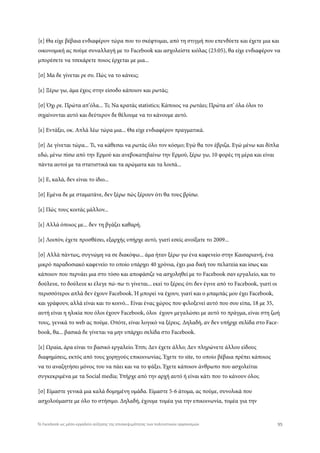 [ε] Θα είχε βέβαια ενδιαφέρον τώρα που το σκέφτομαι, από τη στιγμή που επενδύετε και έχετε μια και
οικονομική ας πούμε συναλλαγή με το Facebook και ασχολείστε κιόλας (23:05), θα είχε ενδιαφέρον να
μπορέσετε να τσεκάρετε ποιος έρχεται με μια...
[σ] Μα δε γίνεται ρε συ. Πώς να το κάνεις;
[ε] Ξέρω γω, άμα έχεις στην είσοδο κάποιον και ρωτάς;
[σ] Όχι ρε. Πρώτα απ’όλα... Τι; Να κρατάς statistics; Κάποιος να ρωτάει; Πρώτα απ’ όλα όλοι το
σιχαίνονται αυτό και δεύτερον δε θέλουμε να το κάνουμε αυτό.
[ε] Εντάξει, οκ. Απλά λέω τώρα μια... Θα είχε ενδιαφέρον πραγματικά.
[σ] Δε γίνεται τώρα... Τι, να κάθεσαι να ρωτάς όλο τον κόσμο; Εγώ θα τον έβριζα. Εγώ μένω και δίπλα
εδώ, μένω πίσω από την Ερμού και ανεβοκατεβαίνω την Ερμού, ξέρω γω, 10 φορές τη μέρα και είναι
πάντα αυτοί με τα στατιστικά και τα αρώματα και τα λοιπά...
[ε] Ε, καλά, δεν είναι το ίδιο...
[σ] Εμένα δε με σταματάνε, δεν ξέρω πώς ξέρουν ότι θα τους βρίσω.
[ε] Πώς τους κοιτάς μάλλον...
[ε] Αλλά όποιος με... δεν τη βγάζει καθαρή.
[ε] Λοιπόν, έχετε προσθέσει, εξαρχής υπήρχε αυτό, γιατί εσείς ανοίξατε το 2009...
[σ] Αλλά πάντως, συγνώμη να σε διακόψω... άμα ήταν ξέρω γω ένα καφενείο στην Καισαριανή, ένα
μικρό παραδοσιακό καφενείο το οποίο υπάρχει 40 χρόνια, έχει μια δική του πελατεία και ίσως και
κάποιον που περνάει μια στο τόσο και αποφάσιζε να ασχοληθεί με το Facebook σαν εργαλείο, και το
δούλευε, το δούλευε κι έλεγε πώ-πω τι γίνεται... εκεί το ξέρεις ότι δεν έγινε από το Facebook, γιατί οι
περισσότεροι απλά δεν έχουν Facebook. Ή μπορεί να έχουν, γιατί και ο μπαμπάς μου έχει Facebook,
και γράφουν, αλλά είναι και το κοινό... Είναι ένας χώρος που φιλοξενεί αυτό που σου είπα, 18 με 35,
αυτή είναι η ηλικία που όλοι έχουν Facebook, όλοι έχουν μεγαλώσει με αυτό το πράγμα, είναι στη ζωή
τους, γενικά το web ας πούμε. Οπότε, είναι λογικό να ξέρεις. Δηλαδή, αν δεν υπήρχε σελίδα στο Face-
book, θα... βασικά δε γίνεται να μην υπάρχει σελίδα στο Facebook.
[ε] Ωραία, άρα είναι το βασικό εργαλείο. Έτσι; Δεν έχετε άλλο; Δεν πληρώνετε άλλου είδους
διαφημίσεις, εκτός από τους χορηγούς επικοινωνίας. Έχετε το site, το οποίο βέβαια πρέπει κάποιος
να το αναζητήσει μόνος του να πάει και να το ψάξει. Έχετε κάποιον άνθρωπο που ασχολείται
συγκεκριμένα με τα Social media; Υπήρχε από την αρχή αυτό ή είναι κάτι που το κάνουν όλοι;
[σ] Είμαστε γενικά μια καλά δομημένη ομάδα. Είμαστε 5-6 άτομα, ας πούμε, συνολικά που
ασχολούμαστε με όλο το στήσιμο. Δηλαδή, έχουμε τομέα για την επικοινωνία, τομέα για την
95Το Facebook ως μέσο-εργαλείο αύξησης της επισκεψιμότητας των πολιτιστικών οργανισμών
 